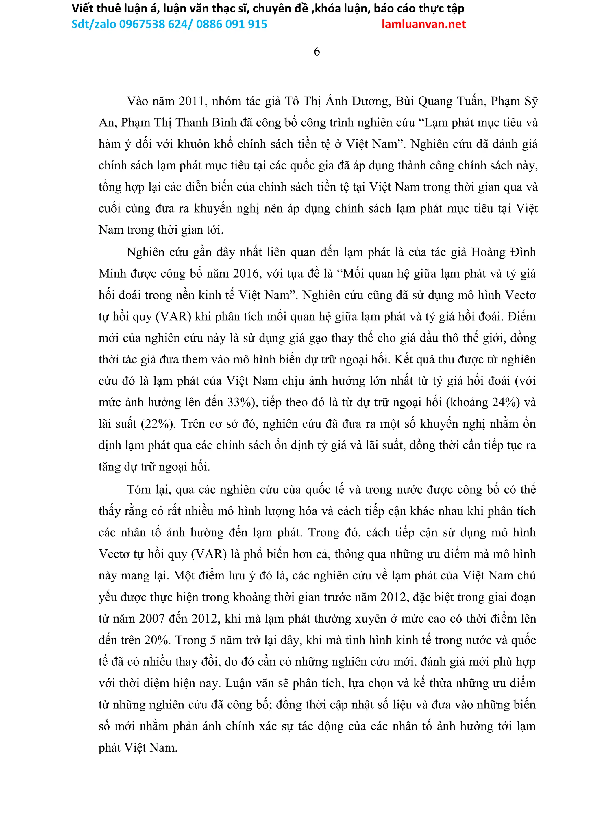 Viết thuê luận á, luận văn thạc sĩ, chuyên đề ,khóa luận, báo cáo thực tập
Sdt/zalo 0967538 624/ 0886 091 915 lamluanvan.net
6
Vào năm 2011, nhóm tác giả Tô Thị Ánh Dương, Bùi Quang Tuấn, Phạm Sỹ
An, Phạm Thị Thanh Bình đã công bố công trình nghiên cứu “Lạm phát mục tiêu và
hàm ý đối với khuôn khổ chính sách tiền tệ ở Việt Nam”. Nghiên cứu đã đánh giá
chính sách lạm phát mục tiêu tại các quốc gia đã áp dụng thành công chính sách này,
tổng hợp lại các diễn biến của chính sách tiền tệ tại Việt Nam trong thời gian qua và
cuối cùng đưa ra khuyến nghị nên áp dụng chính sách lạm phát mục tiêu tại Việt
Nam trong thời gian tới.
Nghiên cứu gần đây nhất liên quan đến lạm phát là của tác giả Hoàng Đình
Minh được công bố năm 2016, với tựa đề là “Mối quan hệ giữa lạm phát và tỷ giá
hối đoái trong nền kinh tế Việt Nam”. Nghiên cứu cũng đã sử dụng mô hình Vectơ
tự hồi quy (VAR) khi phân tích mối quan hệ giữa lạm phát và tỷ giá hổi đoái. Điểm
mới của nghiên cứu này là sử dụng giá gạo thay thế cho giá dầu thô thế giới, đồng
thời tác giả đưa them vào mô hình biến dự trữ ngoại hối. Kết quả thu được từ nghiên
cứu đó là lạm phát của Việt Nam chịu ảnh hưởng lớn nhất từ tỷ giá hối đoái (với
mức ảnh hưởng lên đến 33%), tiếp theo đó là từ dự trữ ngoại hối (khoảng 24%) và
lãi suất (22%). Trên cơ sở đó, nghiên cứu đã đưa ra một số khuyến nghị nhằm ổn
định lạm phát qua các chính sách ổn định tỷ giá và lãi suất, đồng thời cần tiếp tục ra
tăng dự trữ ngoại hối.
Tóm lại, qua các nghiên cứu của quốc tế và trong nước được công bố có thể
thấy rằng có rất nhiều mô hình lượng hóa và cách tiếp cận khác nhau khi phân tích
các nhân tố ảnh hưởng đến lạm phát. Trong đó, cách tiếp cận sử dụng mô hình
Vectơ tự hồi quy (VAR) là phổ biến hơn cả, thông qua những ưu điểm mà mô hình
này mang lại. Một điểm lưu ý đó là, các nghiên cứu về lạm phát của Việt Nam chủ
yếu được thực hiện trong khoảng thời gian trước năm 2012, đặc biệt trong giai đoạn
từ năm 2007 đến 2012, khi mà lạm phát thường xuyên ở mức cao có thời điểm lên
đến trên 20%. Trong 5 năm trở lại đây, khi mà tình hình kinh tế trong nước và quốc
tế đã có nhiều thay đổi, do đó cần có những nghiên cứu mới, đánh giá mới phù hợp
với thời điệm hiện nay. Luận văn sẽ phân tích, lựa chọn và kế thừa những ưu điểm
từ những nghiên cứu đã công bố; đồng thời cập nhật số liệu và đưa vào những biến
số mới nhằm phản ánh chính xác sự tác động của các nhân tố ảnh hưởng tới lạm
phát Việt Nam.
 