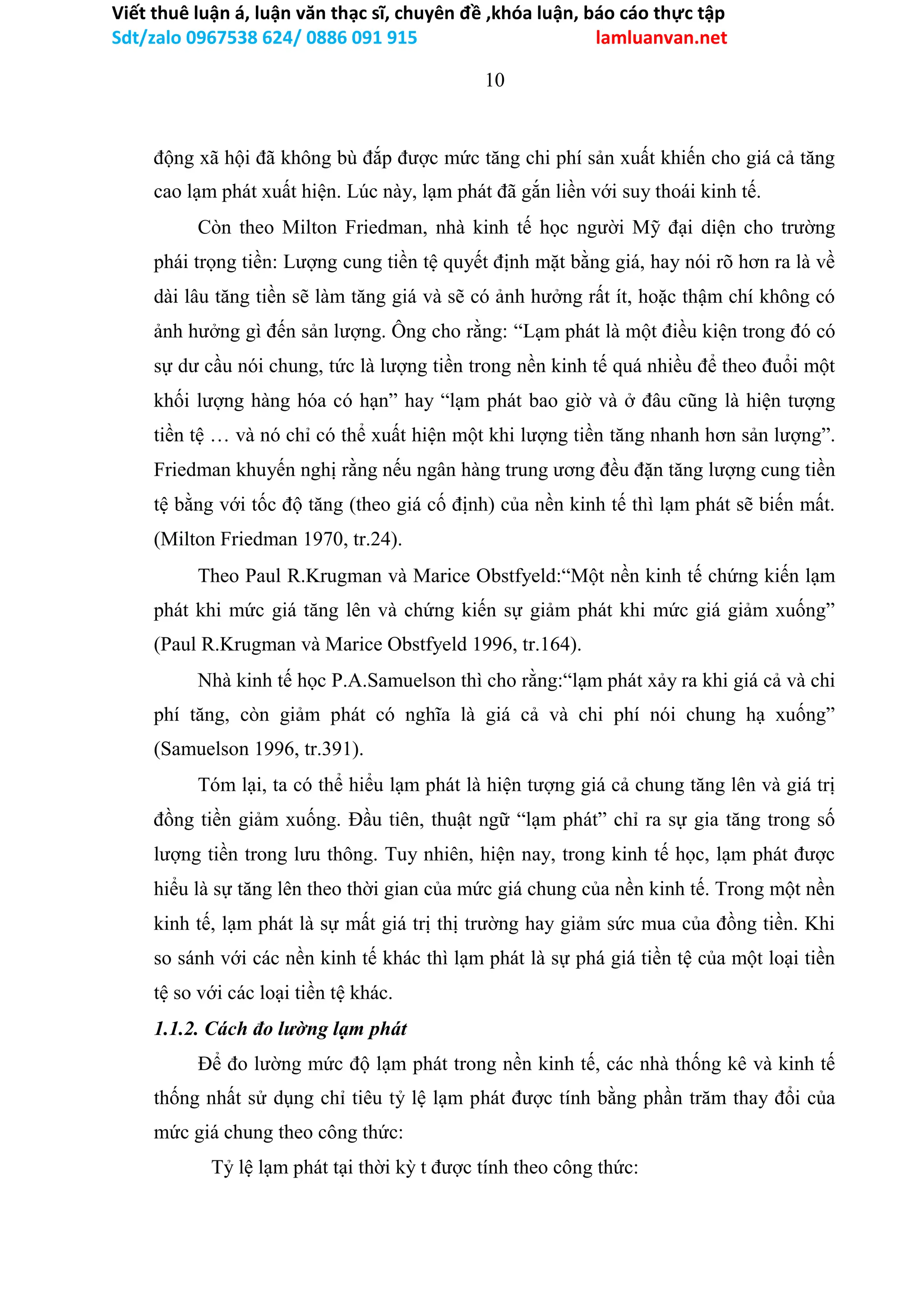 Viết thuê luận á, luận văn thạc sĩ, chuyên đề ,khóa luận, báo cáo thực tập
Sdt/zalo 0967538 624/ 0886 091 915 lamluanvan.net
10
động xã hội đã không bù đắp được mức tăng chi phí sản xuất khiến cho giá cả tăng
cao lạm phát xuất hiện. Lúc này, lạm phát đã gắn liền với suy thoái kinh tế.
Còn theo Milton Friedman, nhà kinh tế học người Mỹ đại diện cho trường
phái trọng tiền: Lượng cung tiền tệ quyết định mặt bằng giá, hay nói rõ hơn ra là về
dài lâu tăng tiền sẽ làm tăng giá và sẽ có ảnh hưởng rất ít, hoặc thậm chí không có
ảnh hưởng gì đến sản lượng. Ông cho rằng: “Lạm phát là một điều kiện trong đó có
sự dư cầu nói chung, tức là lượng tiền trong nền kinh tế quá nhiều để theo đuổi một
khối lượng hàng hóa có hạn” hay “lạm phát bao giờ và ở đâu cũng là hiện tượng
tiền tệ … và nó chỉ có thể xuất hiện một khi lượng tiền tăng nhanh hơn sản lượng”.
Friedman khuyến nghị rằng nếu ngân hàng trung ương đều đặn tăng lượng cung tiền
tệ bằng với tốc độ tăng (theo giá cố định) của nền kinh tế thì lạm phát sẽ biến mất.
(Milton Friedman 1970, tr.24).
Theo Paul R.Krugman và Marice Obstfyeld:“Một nền kinh tế chứng kiến lạm
phát khi mức giá tăng lên và chứng kiến sự giảm phát khi mức giá giảm xuống”
(Paul R.Krugman và Marice Obstfyeld 1996, tr.164).
Nhà kinh tế học P.A.Samuelson thì cho rằng:“lạm phát xảy ra khi giá cả và chi
phí tăng, còn giảm phát có nghĩa là giá cả và chi phí nói chung hạ xuống”
(Samuelson 1996, tr.391).
Tóm lại, ta có thể hiểu lạm phát là hiện tượng giá cả chung tăng lên và giá trị
đồng tiền giảm xuống. Đầu tiên, thuật ngữ “lạm phát” chỉ ra sự gia tăng trong số
lượng tiền trong lưu thông. Tuy nhiên, hiện nay, trong kinh tế học, lạm phát được
hiểu là sự tăng lên theo thời gian của mức giá chung của nền kinh tế. Trong một nền
kinh tế, lạm phát là sự mất giá trị thị trường hay giảm sức mua của đồng tiền. Khi
so sánh với các nền kinh tế khác thì lạm phát là sự phá giá tiền tệ của một loại tiền
tệ so với các loại tiền tệ khác.
1.1.2. Cách đo lường lạm phát
Để đo lường mức độ lạm phát trong nền kinh tế, các nhà thống kê và kinh tế
thống nhất sử dụng chỉ tiêu tỷ lệ lạm phát được tính bằng phần trăm thay đổi của
mức giá chung theo công thức:
Tỷ lệ lạm phát tại thời kỳ t được tính theo công thức:
 
