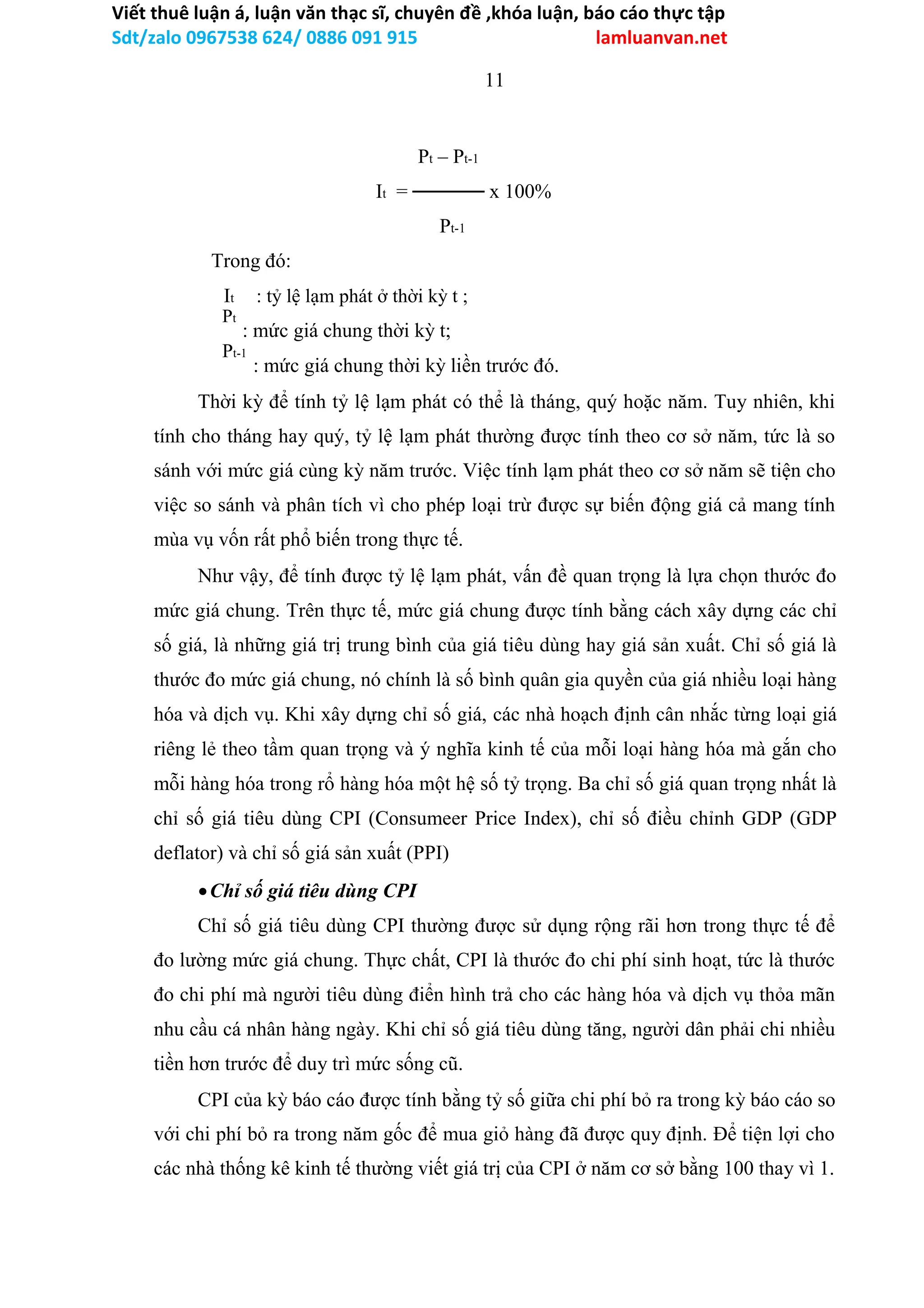 Viết thuê luận á, luận văn thạc sĩ, chuyên đề ,khóa luận, báo cáo thực tập
Sdt/zalo 0967538 624/ 0886 091 915 lamluanvan.net
11
Pt – Pt-1
It = ───── x 100%
Pt-1
Trong đó:
It : tỷ lệ lạm phát ở thời kỳ t ;
: mức giá chung thời kỳ t;
: mức giá chung thời kỳ liền trước đó.
Thời kỳ để tính tỷ lệ lạm phát có thể là tháng, quý hoặc năm. Tuy nhiên, khi
tính cho tháng hay quý, tỷ lệ lạm phát thường được tính theo cơ sở năm, tức là so
sánh với mức giá cùng kỳ năm trước. Việc tính lạm phát theo cơ sở năm sẽ tiện cho
việc so sánh và phân tích vì cho phép loại trừ được sự biến động giá cả mang tính
mùa vụ vốn rất phổ biến trong thực tế.
Như vậy, để tính được tỷ lệ lạm phát, vấn đề quan trọng là lựa chọn thước đo
mức giá chung. Trên thực tế, mức giá chung được tính bằng cách xây dựng các chỉ
số giá, là những giá trị trung bình của giá tiêu dùng hay giá sản xuất. Chỉ số giá là
thước đo mức giá chung, nó chính là số bình quân gia quyền của giá nhiều loại hàng
hóa và dịch vụ. Khi xây dựng chỉ số giá, các nhà hoạch định cân nhắc từng loại giá
riêng lẻ theo tầm quan trọng và ý nghĩa kinh tế của mỗi loại hàng hóa mà gắn cho
mỗi hàng hóa trong rổ hàng hóa một hệ số tỷ trọng. Ba chỉ số giá quan trọng nhất là
chỉ số giá tiêu dùng CPI (Consumeer Price Index), chỉ số điều chỉnh GDP (GDP
deflator) và chỉ số giá sản xuất (PPI)
Chỉ số giá tiêu dùng CPI
Chỉ số giá tiêu dùng CPI thường được sử dụng rộng rãi hơn trong thực tế để
đo lường mức giá chung. Thực chất, CPI là thước đo chi phí sinh hoạt, tức là thước
đo chi phí mà người tiêu dùng điển hình trả cho các hàng hóa và dịch vụ thỏa mãn
nhu cầu cá nhân hàng ngày. Khi chỉ số giá tiêu dùng tăng, người dân phải chi nhiều
tiền hơn trước để duy trì mức sống cũ.
CPI của kỳ báo cáo được tính bằng tỷ số giữa chi phí bỏ ra trong kỳ báo cáo so
với chi phí bỏ ra trong năm gốc để mua giỏ hàng đã được quy định. Để tiện lợi cho
các nhà thống kê kinh tế thường viết giá trị của CPI ở năm cơ sở bằng 100 thay vì 1.
Pt-1
Pt
 