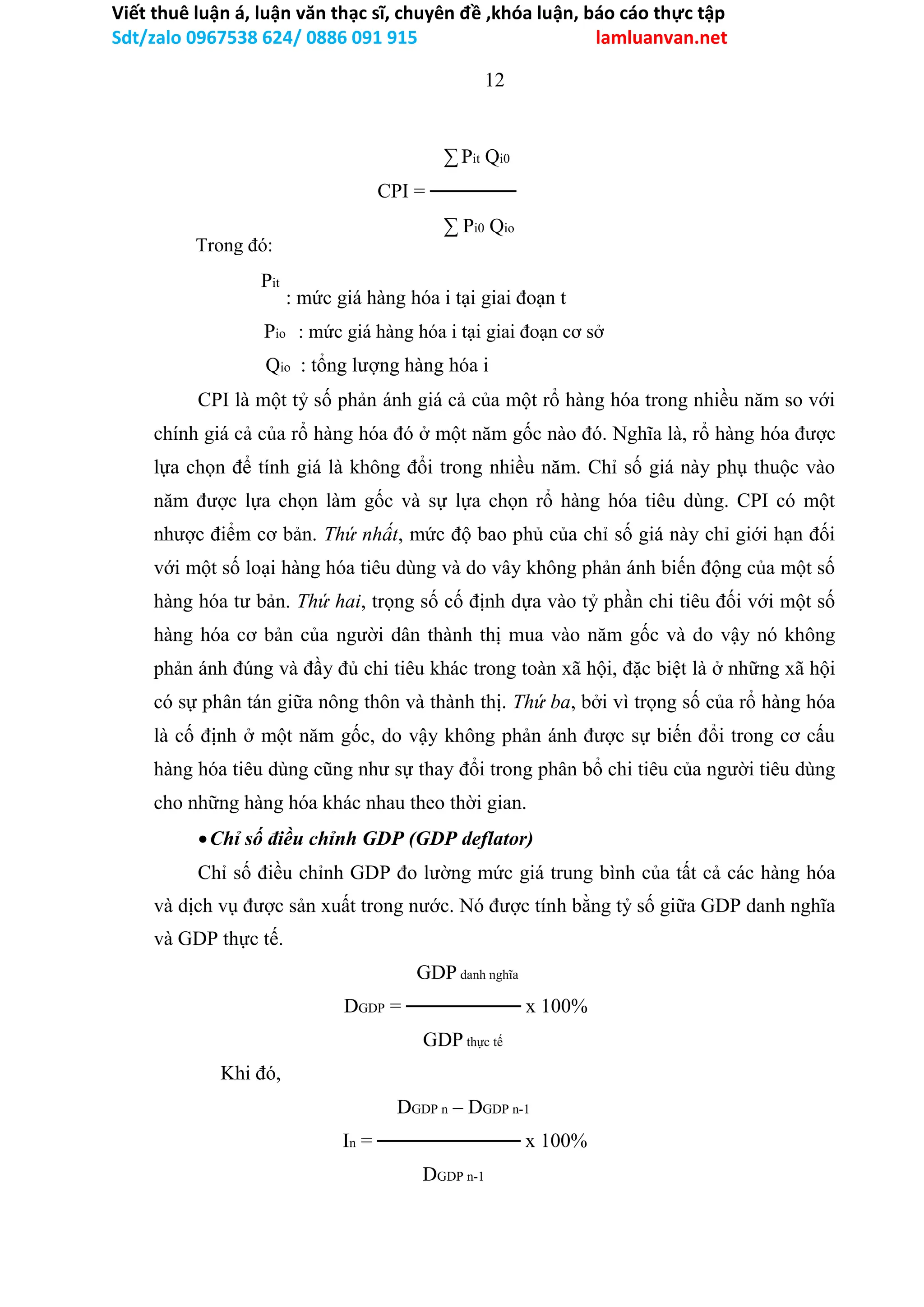 Viết thuê luận á, luận văn thạc sĩ, chuyên đề ,khóa luận, báo cáo thực tập
Sdt/zalo 0967538 624/ 0886 091 915 lamluanvan.net
12
∑ Pit Qi0
CPI = ──────
∑ Pi0 Qio
: mức giá hàng hóa i tại giai đoạn t
Pio : mức giá hàng hóa i tại giai đoạn cơ sở
Qio : tổng lượng hàng hóa i
CPI là một tỷ số phản ánh giá cả của một rổ hàng hóa trong nhiều năm so với
chính giá cả của rổ hàng hóa đó ở một năm gốc nào đó. Nghĩa là, rổ hàng hóa được
lựa chọn để tính giá là không đổi trong nhiều năm. Chỉ số giá này phụ thuộc vào
năm được lựa chọn làm gốc và sự lựa chọn rổ hàng hóa tiêu dùng. CPI có một
nhược điểm cơ bản. Thứ nhất, mức độ bao phủ của chỉ số giá này chỉ giới hạn đối
với một số loại hàng hóa tiêu dùng và do vây không phản ánh biến động của một số
hàng hóa tư bản. Thứ hai, trọng số cố định dựa vào tỷ phần chi tiêu đối với một số
hàng hóa cơ bản của người dân thành thị mua vào năm gốc và do vậy nó không
phản ánh đúng và đầy đủ chi tiêu khác trong toàn xã hội, đặc biệt là ở những xã hội
có sự phân tán giữa nông thôn và thành thị. Thứ ba, bởi vì trọng số của rổ hàng hóa
là cố định ở một năm gốc, do vậy không phản ánh được sự biến đổi trong cơ cấu
hàng hóa tiêu dùng cũng như sự thay đổi trong phân bổ chi tiêu của người tiêu dùng
cho những hàng hóa khác nhau theo thời gian.
Chỉ số điều chỉnh GDP (GDP deflator)
Chỉ số điều chỉnh GDP đo lường mức giá trung bình của tất cả các hàng hóa
và dịch vụ được sản xuất trong nước. Nó được tính bằng tỷ số giữa GDP danh nghĩa
và GDP thực tế.
GDP danh nghĩa
DGDP = ──────── x 100%
GDP thực tế
Khi đó,
DGDP n – DGDP n-1
In = ────────── x 100%
DGDP n-1
Trong đó:
Pit
 