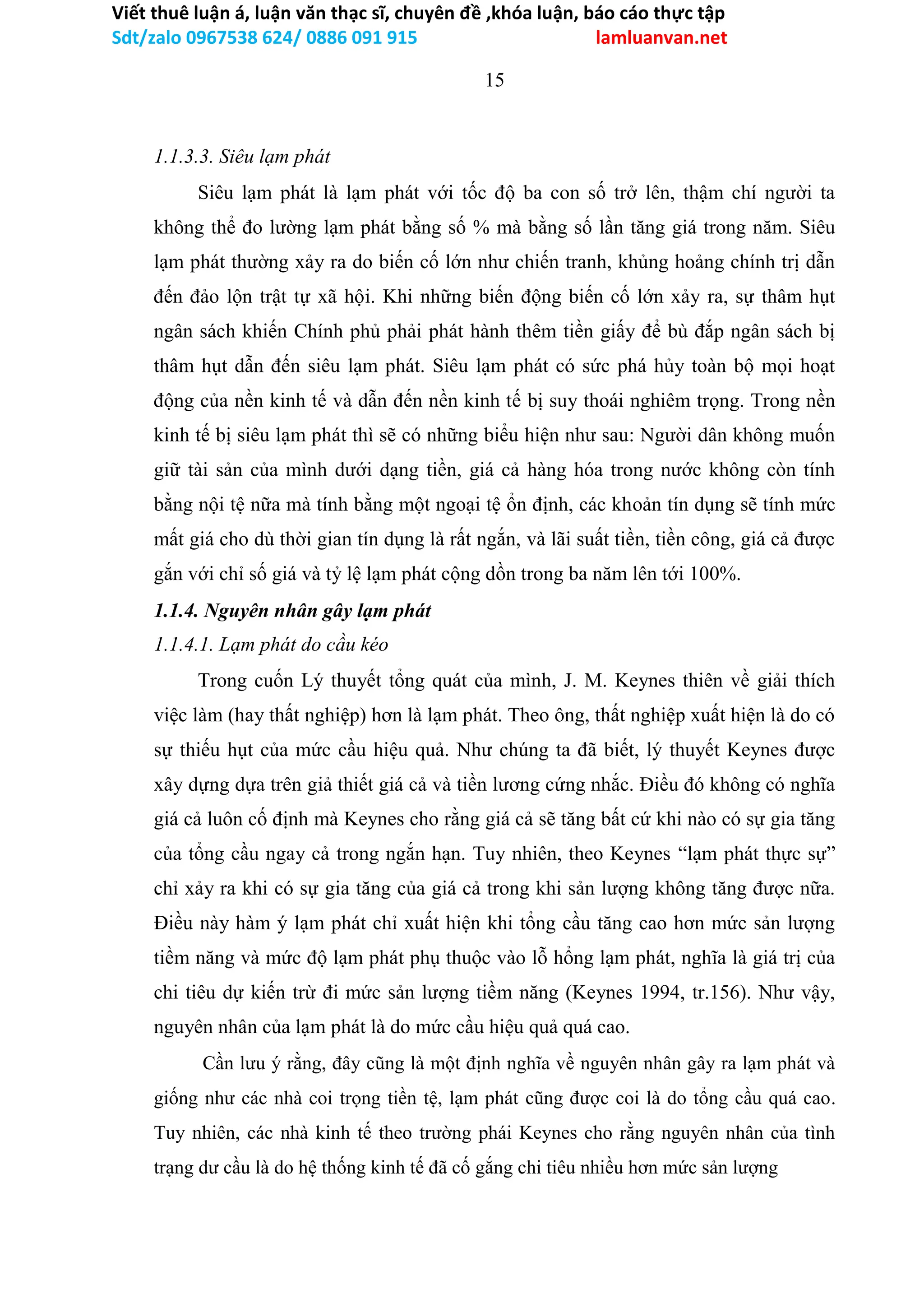 Viết thuê luận á, luận văn thạc sĩ, chuyên đề ,khóa luận, báo cáo thực tập
Sdt/zalo 0967538 624/ 0886 091 915 lamluanvan.net
15
1.1.3.3. Siêu lạm phát
Siêu lạm phát là lạm phát với tốc độ ba con số trở lên, thậm chí người ta
không thể đo lường lạm phát bằng số % mà bằng số lần tăng giá trong năm. Siêu
lạm phát thường xảy ra do biến cố lớn như chiến tranh, khủng hoảng chính trị dẫn
đến đảo lộn trật tự xã hội. Khi những biến động biến cố lớn xảy ra, sự thâm hụt
ngân sách khiến Chính phủ phải phát hành thêm tiền giấy để bù đắp ngân sách bị
thâm hụt dẫn đến siêu lạm phát. Siêu lạm phát có sức phá hủy toàn bộ mọi hoạt
động của nền kinh tế và dẫn đến nền kinh tế bị suy thoái nghiêm trọng. Trong nền
kinh tế bị siêu lạm phát thì sẽ có những biểu hiện như sau: Người dân không muốn
giữ tài sản của mình dưới dạng tiền, giá cả hàng hóa trong nước không còn tính
bằng nội tệ nữa mà tính bằng một ngoại tệ ổn định, các khoản tín dụng sẽ tính mức
mất giá cho dù thời gian tín dụng là rất ngắn, và lãi suất tiền, tiền công, giá cả được
gắn với chỉ số giá và tỷ lệ lạm phát cộng dồn trong ba năm lên tới 100%.
1.1.4. Nguyên nhân gây lạm phát
1.1.4.1. Lạm phát do cầu kéo
Trong cuốn Lý thuyết tổng quát của mình, J. M. Keynes thiên về giải thích
việc làm (hay thất nghiệp) hơn là lạm phát. Theo ông, thất nghiệp xuất hiện là do có
sự thiếu hụt của mức cầu hiệu quả. Như chúng ta đã biết, lý thuyết Keynes được
xây dựng dựa trên giả thiết giá cả và tiền lương cứng nhắc. Điều đó không có nghĩa
giá cả luôn cố định mà Keynes cho rằng giá cả sẽ tăng bất cứ khi nào có sự gia tăng
của tổng cầu ngay cả trong ngắn hạn. Tuy nhiên, theo Keynes “lạm phát thực sự”
chỉ xảy ra khi có sự gia tăng của giá cả trong khi sản lượng không tăng được nữa.
Điều này hàm ý lạm phát chỉ xuất hiện khi tổng cầu tăng cao hơn mức sản lượng
tiềm năng và mức độ lạm phát phụ thuộc vào lỗ hổng lạm phát, nghĩa là giá trị của
chi tiêu dự kiến trừ đi mức sản lượng tiềm năng (Keynes 1994, tr.156). Như vậy,
nguyên nhân của lạm phát là do mức cầu hiệu quả quá cao.
Cần lưu ý rằng, đây cũng là một định nghĩa về nguyên nhân gây ra lạm phát và
giống như các nhà coi trọng tiền tệ, lạm phát cũng được coi là do tổng cầu quá cao.
Tuy nhiên, các nhà kinh tế theo trường phái Keynes cho rằng nguyên nhân của tình
trạng dư cầu là do hệ thống kinh tế đã cố gắng chi tiêu nhiều hơn mức sản lượng
 