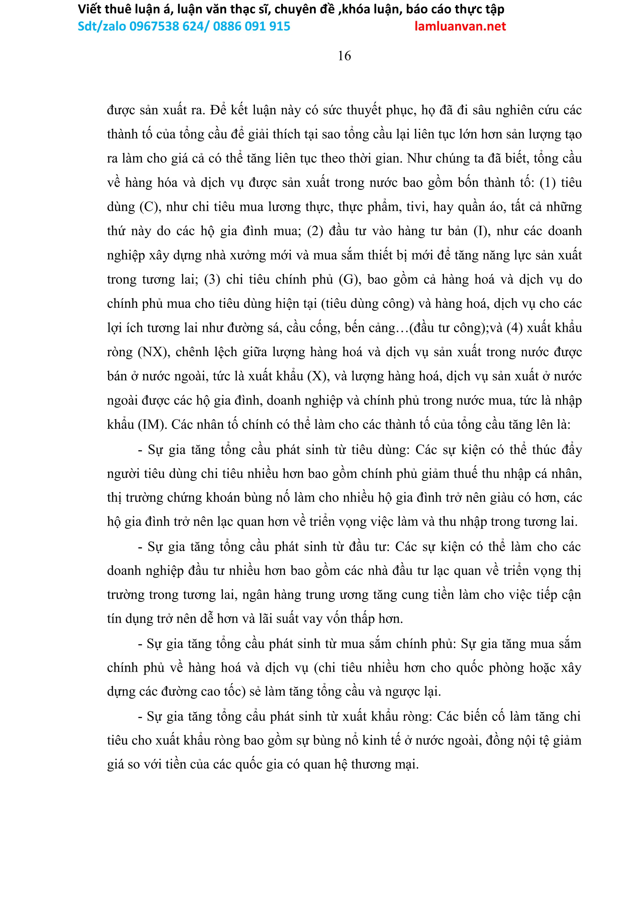 Viết thuê luận á, luận văn thạc sĩ, chuyên đề ,khóa luận, báo cáo thực tập
Sdt/zalo 0967538 624/ 0886 091 915 lamluanvan.net
16
được sản xuất ra. Để kết luận này có sức thuyết phục, họ đã đi sâu nghiên cứu các
thành tố của tổng cầu để giải thích tại sao tổng cầu lại liên tục lớn hơn sản lượng tạo
ra làm cho giá cả có thể tăng liên tục theo thời gian. Như chúng ta đã biết, tổng cầu
về hàng hóa và dịch vụ được sản xuất trong nước bao gồm bốn thành tố: (1) tiêu
dùng (C), như chi tiêu mua lương thực, thực phẩm, tivi, hay quần áo, tất cả những
thứ này do các hộ gia đình mua; (2) đầu tư vào hàng tư bản (I), như các doanh
nghiệp xây dựng nhà xưởng mới và mua sắm thiết bị mới để tăng năng lực sản xuất
trong tương lai; (3) chi tiêu chính phủ (G), bao gồm cả hàng hoá và dịch vụ do
chính phủ mua cho tiêu dùng hiện tại (tiêu dùng công) và hàng hoá, dịch vụ cho các
lợi ích tương lai như đường sá, cầu cống, bến cảng…(đầu tư công);và (4) xuất khẩu
ròng (NX), chênh lệch giữa lượng hàng hoá và dịch vụ sản xuất trong nước được
bán ở nước ngoài, tức là xuất khẩu (X), và lượng hàng hoá, dịch vụ sản xuất ở nước
ngoài được các hộ gia đình, doanh nghiệp và chính phủ trong nước mua, tức là nhập
khẩu (IM). Các nhân tố chính có thể làm cho các thành tố của tổng cầu tăng lên là:
- Sự gia tăng tổng cầu phát sinh từ tiêu dùng: Các sự kiện có thể thúc đẩy
người tiêu dùng chi tiêu nhiều hơn bao gồm chính phủ giảm thuế thu nhập cá nhân,
thị trường chứng khoán bùng nố làm cho nhiều hộ gia đình trở nên giàu có hơn, các
hộ gia đình trở nên lạc quan hơn về triển vọng việc làm và thu nhập trong tương lai.
- Sự gia tăng tổng cầu phát sinh từ đầu tư: Các sự kiện có thể làm cho các
doanh nghiệp đầu tư nhiều hơn bao gồm các nhà đầu tư lạc quan về triển vọng thị
trường trong tương lai, ngân hàng trung ương tăng cung tiền làm cho việc tiếp cận
tín dụng trở nên dễ hơn và lãi suất vay vốn thấp hơn.
- Sự gia tăng tổng cầu phát sinh từ mua sắm chính phủ: Sự gia tăng mua sắm
chính phủ về hàng hoá và dịch vụ (chi tiêu nhiều hơn cho quốc phòng hoặc xây
dựng các đường cao tốc) sẻ làm tăng tổng cầu và ngược lại.
- Sự gia tăng tổng cẩu phát sinh từ xuất khẩu ròng: Các biến cố làm tăng chi
tiêu cho xuất khẩu ròng bao gồm sự bùng nổ kinh tế ở nước ngoài, đồng nội tệ giảm
giá so với tiền của các quốc gia có quan hệ thương mại.
 