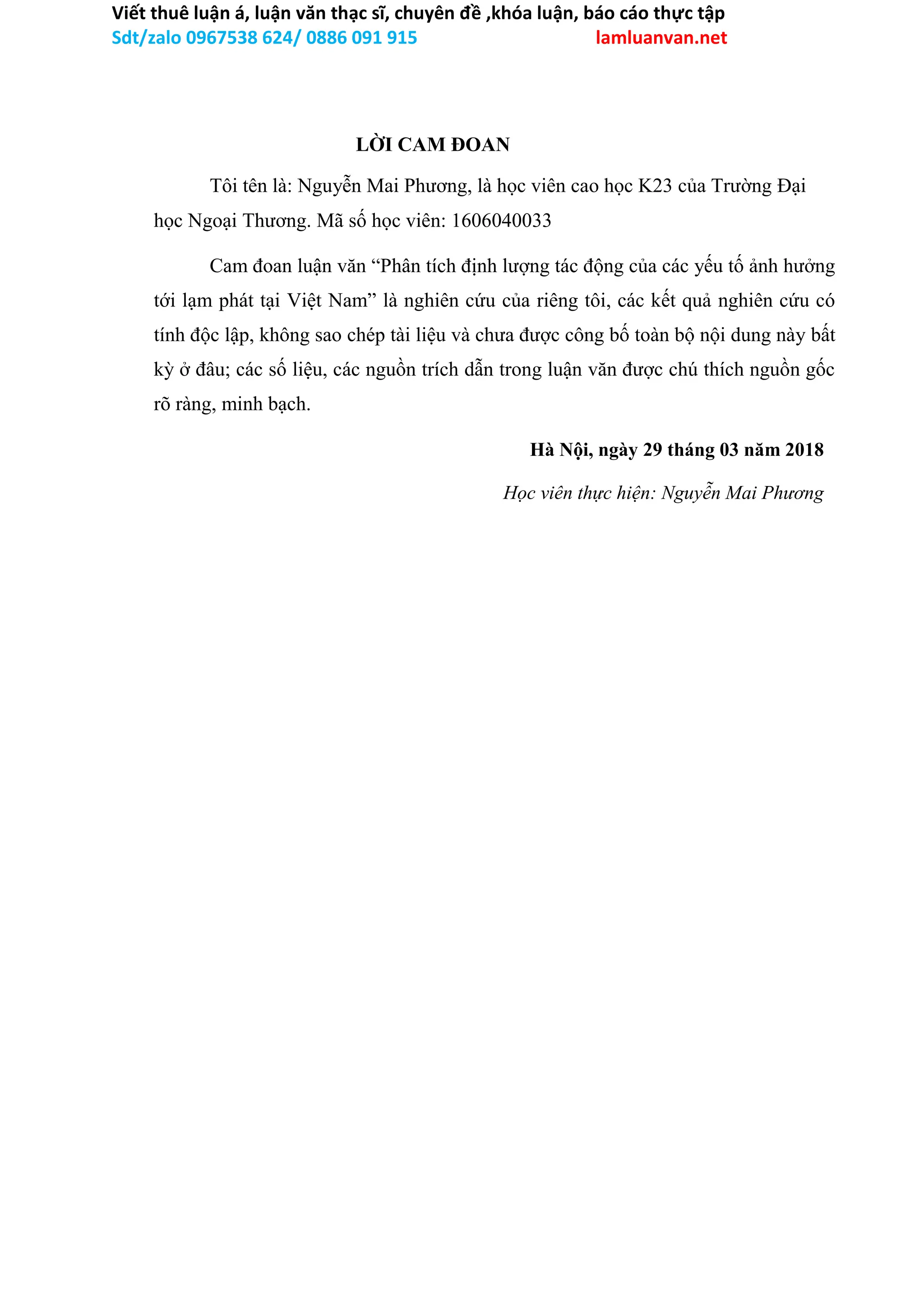 Viết thuê luận á, luận văn thạc sĩ, chuyên đề ,khóa luận, báo cáo thực tập
Sdt/zalo 0967538 624/ 0886 091 915 lamluanvan.net
LỜI CAM ĐOAN
Tôi tên là: Nguyễn Mai Phương, là học viên cao học K23 của Trường Đại
học Ngoại Thương. Mã số học viên: 1606040033
Cam đoan luận văn “Phân tích định lượng tác động của các yếu tố ảnh hưởng
tới lạm phát tại Việt Nam” là nghiên cứu của riêng tôi, các kết quả nghiên cứu có
tính độc lập, không sao chép tài liệu và chưa được công bố toàn bộ nội dung này bất
kỳ ở đâu; các số liệu, các nguồn trích dẫn trong luận văn được chú thích nguồn gốc
rõ ràng, minh bạch.
Hà Nội, ngày 29 tháng 03 năm 2018
Học viên thực hiện: Nguyễn Mai Phương
 