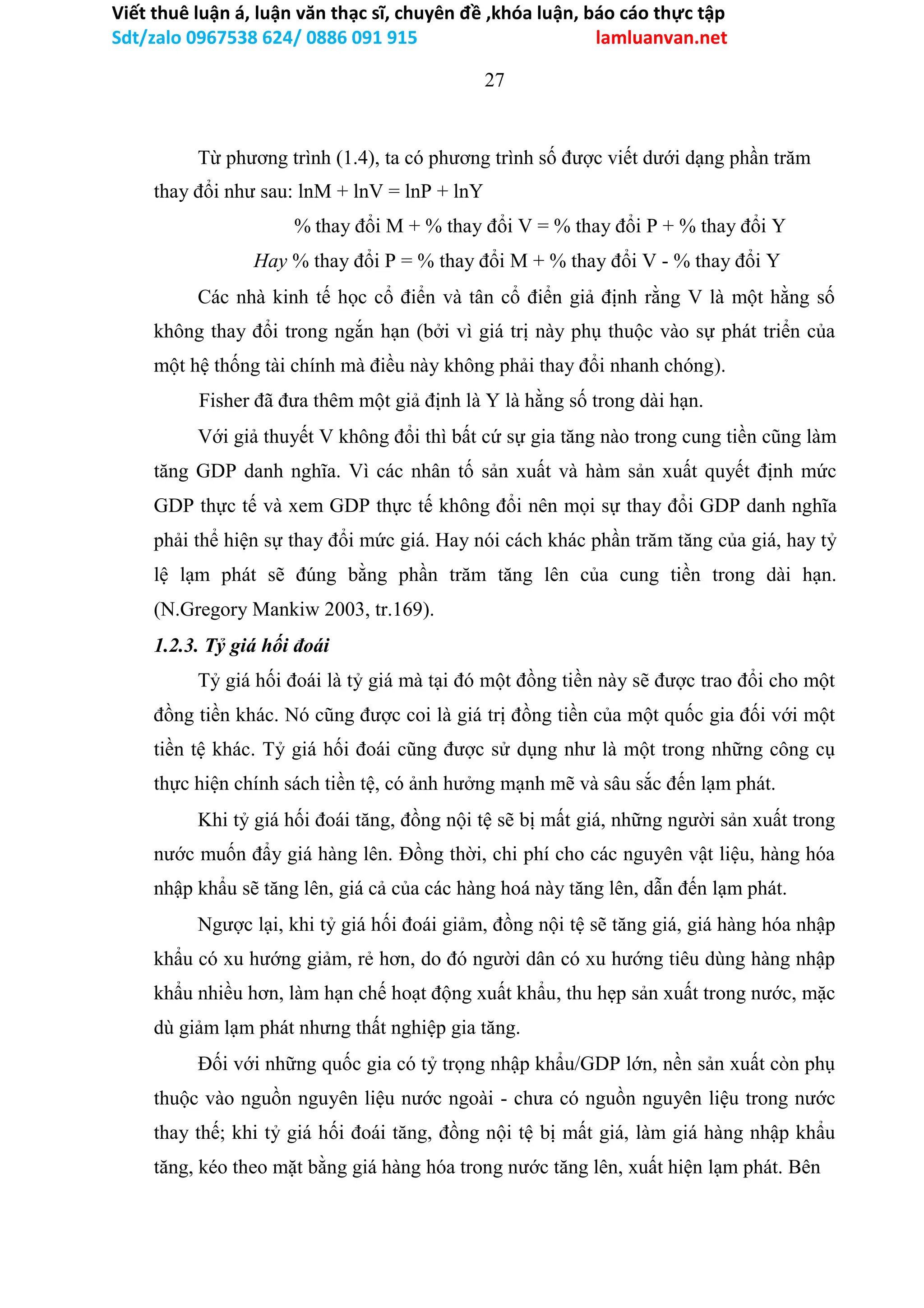 Viết thuê luận á, luận văn thạc sĩ, chuyên đề ,khóa luận, báo cáo thực tập
Sdt/zalo 0967538 624/ 0886 091 915 lamluanvan.net
27
Từ phương trình (1.4), ta có phương trình số được viết dưới dạng phần trăm
thay đổi như sau: lnM + lnV = lnP + lnY
% thay đổi M + % thay đổi V = % thay đổi P + % thay đổi Y
Hay % thay đổi P = % thay đổi M + % thay đổi V - % thay đổi Y
Các nhà kinh tế học cổ điển và tân cổ điển giả định rằng V là một hằng số
không thay đổi trong ngắn hạn (bởi vì giá trị này phụ thuộc vào sự phát triển của
một hệ thống tài chính mà điều này không phải thay đổi nhanh chóng).
Fisher đã đưa thêm một giả định là Y là hằng số trong dài hạn.
Với giả thuyết V không đổi thì bất cứ sự gia tăng nào trong cung tiền cũng làm
tăng GDP danh nghĩa. Vì các nhân tố sản xuất và hàm sản xuất quyết định mức
GDP thực tế và xem GDP thực tế không đổi nên mọi sự thay đổi GDP danh nghĩa
phải thể hiện sự thay đổi mức giá. Hay nói cách khác phần trăm tăng của giá, hay tỷ
lệ lạm phát sẽ đúng bằng phần trăm tăng lên của cung tiền trong dài hạn.
(N.Gregory Mankiw 2003, tr.169).
1.2.3. Tỷ giá hối đoái
Tỷ giá hối đoái là tỷ giá mà tại đó một đồng tiền này sẽ được trao đổi cho một
đồng tiền khác. Nó cũng được coi là giá trị đồng tiền của một quốc gia đối với một
tiền tệ khác. Tỷ giá hối đoái cũng được sử dụng như là một trong những công cụ
thực hiện chính sách tiền tệ, có ảnh hưởng mạnh mẽ và sâu sắc đến lạm phát.
Khi tỷ giá hối đoái tăng, đồng nội tệ sẽ bị mất giá, những người sản xuất trong
nước muốn đẩy giá hàng lên. Đồng thời, chi phí cho các nguyên vật liệu, hàng hóa
nhập khẩu sẽ tăng lên, giá cả của các hàng hoá này tăng lên, dẫn đến lạm phát.
Ngược lại, khi tỷ giá hối đoái giảm, đồng nội tệ sẽ tăng giá, giá hàng hóa nhập
khẩu có xu hướng giảm, rẻ hơn, do đó người dân có xu hướng tiêu dùng hàng nhập
khẩu nhiều hơn, làm hạn chế hoạt động xuất khẩu, thu hẹp sản xuất trong nước, mặc
dù giảm lạm phát nhưng thất nghiệp gia tăng.
Đối với những quốc gia có tỷ trọng nhập khẩu/GDP lớn, nền sản xuất còn phụ
thuộc vào nguồn nguyên liệu nước ngoài - chưa có nguồn nguyên liệu trong nước
thay thế; khi tỷ giá hối đoái tăng, đồng nội tệ bị mất giá, làm giá hàng nhập khẩu
tăng, kéo theo mặt bằng giá hàng hóa trong nước tăng lên, xuất hiện lạm phát. Bên
 