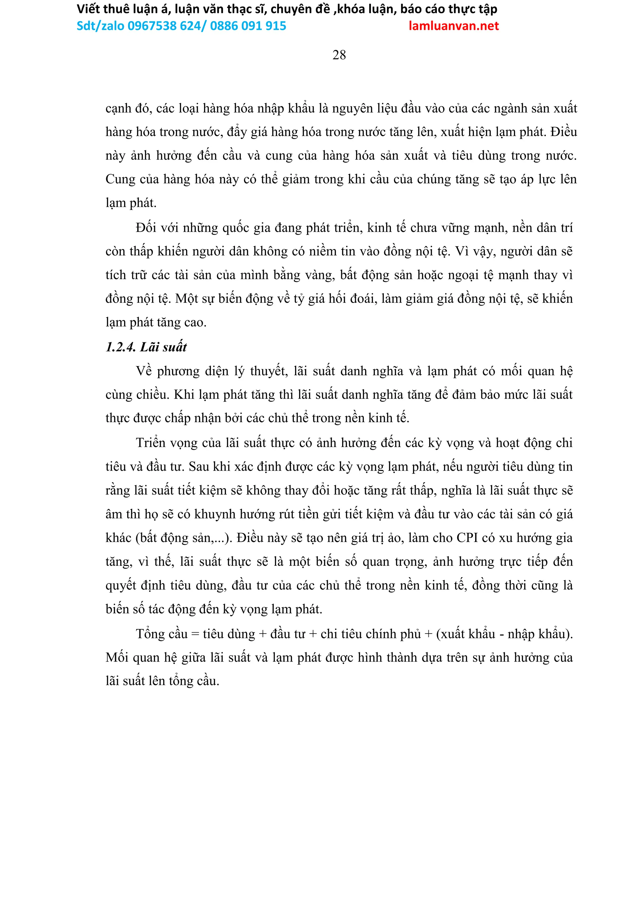 Viết thuê luận á, luận văn thạc sĩ, chuyên đề ,khóa luận, báo cáo thực tập
Sdt/zalo 0967538 624/ 0886 091 915 lamluanvan.net
28
cạnh đó, các loại hàng hóa nhập khẩu là nguyên liệu đầu vào của các ngành sản xuất
hàng hóa trong nước, đẩy giá hàng hóa trong nước tăng lên, xuất hiện lạm phát. Điều
này ảnh hưởng đến cầu và cung của hàng hóa sản xuất và tiêu dùng trong nước.
Cung của hàng hóa này có thể giảm trong khi cầu của chúng tăng sẽ tạo áp lực lên
lạm phát.
Đối với những quốc gia đang phát triển, kinh tế chưa vững mạnh, nền dân trí
còn thấp khiến người dân không có niềm tin vào đồng nội tệ. Vì vậy, người dân sẽ
tích trữ các tài sản của mình bằng vàng, bất động sản hoặc ngoại tệ mạnh thay vì
đồng nội tệ. Một sự biến động về tỷ giá hối đoái, làm giảm giá đồng nội tệ, sẽ khiến
lạm phát tăng cao.
1.2.4. Lãi suất
Về phương diện lý thuyết, lãi suất danh nghĩa và lạm phát có mối quan hệ
cùng chiều. Khi lạm phát tăng thì lãi suất danh nghĩa tăng để đảm bảo mức lãi suất
thực được chấp nhận bởi các chủ thể trong nền kinh tế.
Triển vọng của lãi suất thực có ảnh hưởng đến các kỳ vọng và hoạt động chi
tiêu và đầu tư. Sau khi xác định được các kỳ vọng lạm phát, nếu người tiêu dùng tin
rằng lãi suất tiết kiệm sẽ không thay đổi hoặc tăng rất thấp, nghĩa là lãi suất thực sẽ
âm thì họ sẽ có khuynh hướng rút tiền gửi tiết kiệm và đầu tư vào các tài sản có giá
khác (bất động sản,...). Điều này sẽ tạo nên giá trị ảo, làm cho CPI có xu hướng gia
tăng, vì thế, lãi suất thực sẽ là một biến số quan trọng, ảnh hưởng trực tiếp đến
quyết định tiêu dùng, đầu tư của các chủ thể trong nền kinh tế, đồng thời cũng là
biến số tác động đến kỳ vọng lạm phát.
Tổng cầu = tiêu dùng + đầu tư + chi tiêu chính phủ + (xuất khẩu - nhập khẩu).
Mối quan hệ giữa lãi suất và lạm phát được hình thành dựa trên sự ảnh hưởng của
lãi suất lên tổng cầu.
 