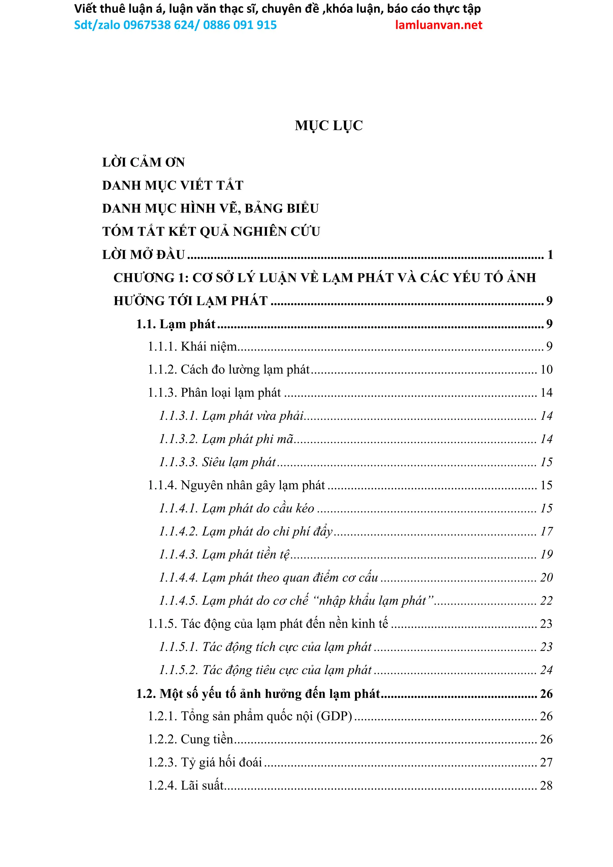 Viết thuê luận á, luận văn thạc sĩ, chuyên đề ,khóa luận, báo cáo thực tập
Sdt/zalo 0967538 624/ 0886 091 915 lamluanvan.net
MỤC LỤC
LỜI CẢM ƠN
DANH MỤC VIẾT TẮT
DANH MỤC HÌNH VẼ, BẢNG BIỂU
TÓM TẮT KẾT QUẢ NGHIÊN CỨU
LỜI MỞ ĐẦU........................................................................................................... 1
CHƯƠNG 1: CƠ SỞ LÝ LUẬN VỀ LẠM PHÁT VÀ CÁC YẾU TỐ ẢNH
HƯỞNG TỚI LẠM PHÁT ..................................................................................9
1.1. Lạm phát..................................................................................................9
1.1.1. Khái niệm............................................................................................9
1.1.2. Cách đo lường lạm phát.................................................................... 10
1.1.3. Phân loại lạm phát ............................................................................ 14
1.1.3.1. Lạm phát vừa phải...................................................................... 14
1.1.3.2. Lạm phát phi mã......................................................................... 14
1.1.3.3. Siêu lạm phát.............................................................................. 15
1.1.4. Nguyên nhân gây lạm phát ............................................................... 15
1.1.4.1. Lạm phát do cầu kéo .................................................................. 15
1.1.4.2. Lạm phát do chi phí đẩy............................................................. 17
1.1.4.3. Lạm phát tiền tệ.......................................................................... 19
1.1.4.4. Lạm phát theo quan điểm cơ cấu ............................................... 20
1.1.4.5. Lạm phát do cơ chế “nhập khẩu lạm phát”............................... 22
1.1.5. Tác động của lạm phát đến nền kinh tế ............................................ 23
1.1.5.1. Tác động tích cực của lạm phát ................................................. 23
1.1.5.2. Tác động tiêu cực của lạm phát ................................................. 24
1.2. Một số yếu tố ảnh hưởng đến lạm phát............................................... 26
1.2.1. Tổng sản phẩm quốc nội (GDP)....................................................... 26
1.2.2. Cung tiền........................................................................................... 26
1.2.3. Tỷ giá hối đoái.................................................................................. 27
1.2.4. Lãi suất.............................................................................................. 28
 