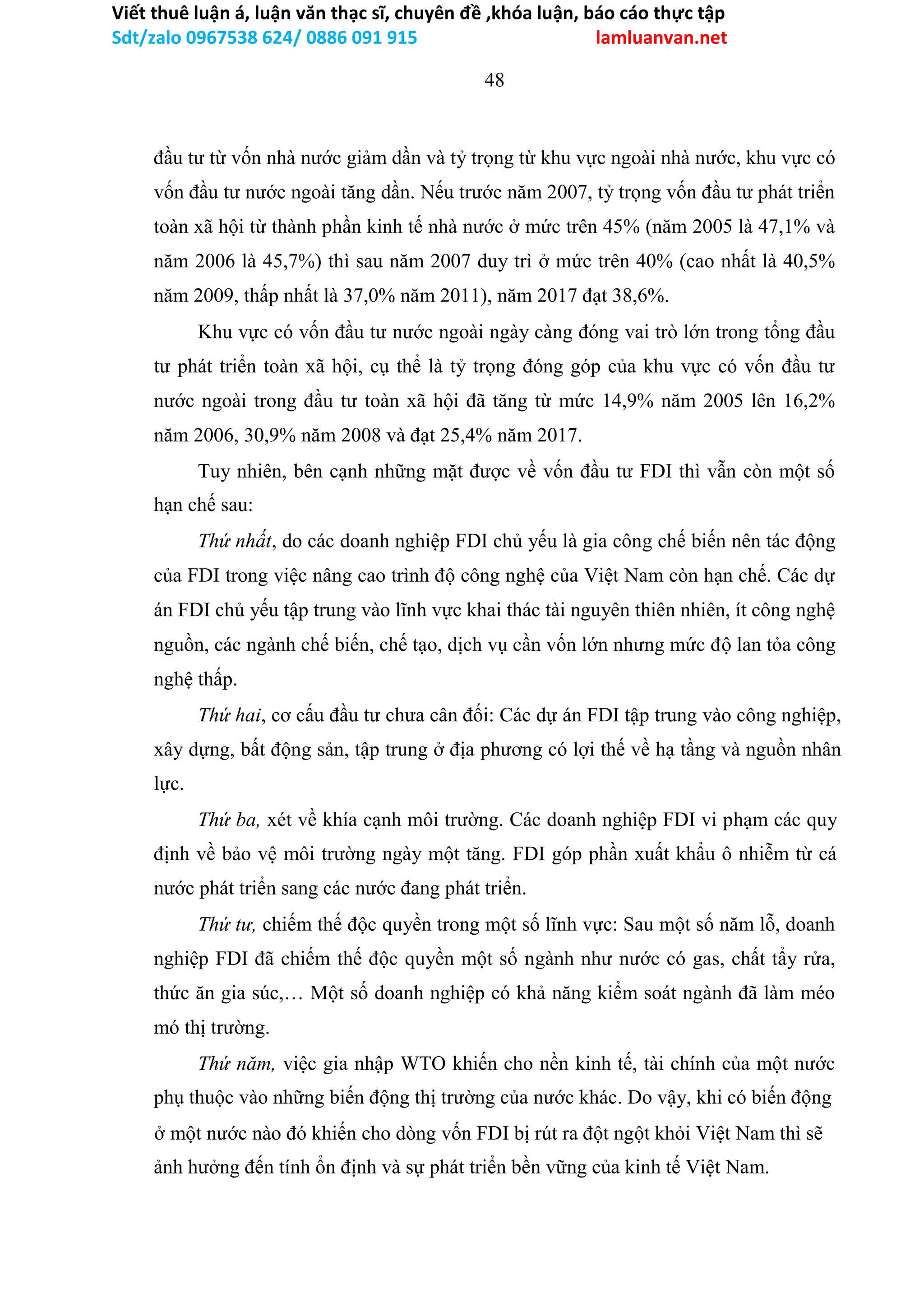 Viết thuê luận á, luận văn thạc sĩ, chuyên đề ,khóa luận, báo cáo thực tập
Sdt/zalo 0967538 624/ 0886 091 915 lamluanvan.net
48
đầu tư từ vốn nhà nước giảm dần và tỷ trọng từ khu vực ngoài nhà nước, khu vực có
vốn đầu tư nước ngoài tăng dần. Nếu trước năm 2007, tỷ trọng vốn đầu tư phát triển
toàn xã hội từ thành phần kinh tế nhà nước ở mức trên 45% (năm 2005 là 47,1% và
năm 2006 là 45,7%) thì sau năm 2007 duy trì ở mức trên 40% (cao nhất là 40,5%
năm 2009, thấp nhất là 37,0% năm 2011), năm 2017 đạt 38,6%.
Khu vực có vốn đầu tư nước ngoài ngày càng đóng vai trò lớn trong tổng đầu
tư phát triển toàn xã hội, cụ thể là tỷ trọng đóng góp của khu vực có vốn đầu tư
nước ngoài trong đầu tư toàn xã hội đã tăng từ mức 14,9% năm 2005 lên 16,2%
năm 2006, 30,9% năm 2008 và đạt 25,4% năm 2017.
Tuy nhiên, bên cạnh những mặt được về vốn đầu tư FDI thì vẫn còn một số
hạn chế sau:
Thứ nhất, do các doanh nghiệp FDI chủ yếu là gia công chế biến nên tác động
của FDI trong việc nâng cao trình độ công nghệ của Việt Nam còn hạn chế. Các dự
án FDI chủ yếu tập trung vào lĩnh vực khai thác tài nguyên thiên nhiên, ít công nghệ
nguồn, các ngành chế biến, chế tạo, dịch vụ cần vốn lớn nhưng mức độ lan tỏa công
nghệ thấp.
Thứ hai, cơ cấu đầu tư chưa cân đối: Các dự án FDI tập trung vào công nghiệp,
xây dựng, bất động sản, tập trung ở địa phương có lợi thế về hạ tầng và nguồn nhân
lực.
Thứ ba, xét về khía cạnh môi trường. Các doanh nghiệp FDI vi phạm các quy
định về bảo vệ môi trường ngày một tăng. FDI góp phần xuất khẩu ô nhiễm từ cá
nước phát triển sang các nước đang phát triển.
Thứ tư, chiếm thế độc quyền trong một số lĩnh vực: Sau một số năm lỗ, doanh
nghiệp FDI đã chiếm thế độc quyền một số ngành như nước có gas, chất tẩy rửa,
thức ăn gia súc,… Một số doanh nghiệp có khả năng kiểm soát ngành đã làm méo
mó thị trường.
Thứ năm, việc gia nhập WTO khiến cho nền kinh tế, tài chính của một nước
phụ thuộc vào những biến động thị trường của nước khác. Do vậy, khi có biến động
ở một nước nào đó khiến cho dòng vốn FDI bị rút ra đột ngột khỏi Việt Nam thì sẽ
ảnh hưởng đến tính ổn định và sự phát triển bền vững của kinh tế Việt Nam.
 