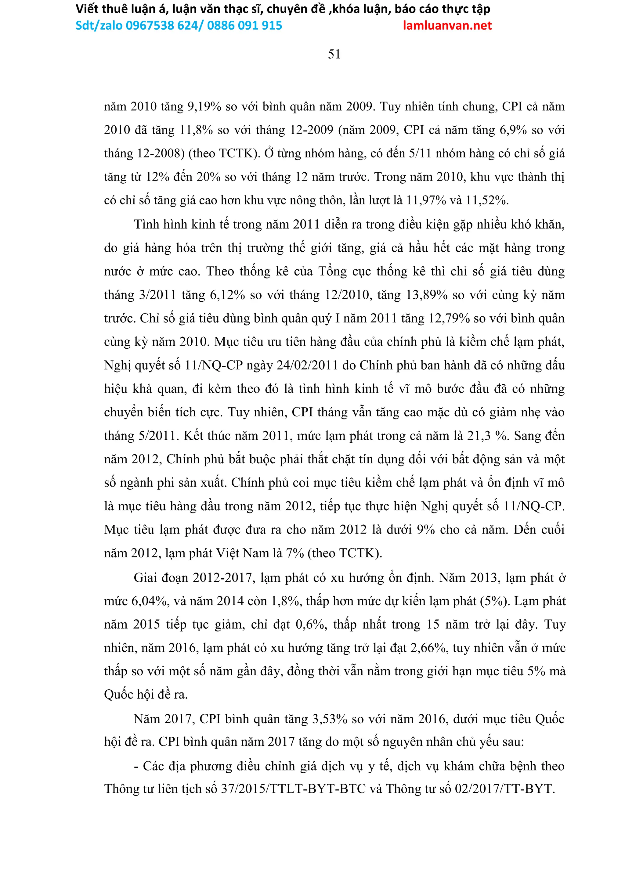 Viết thuê luận á, luận văn thạc sĩ, chuyên đề ,khóa luận, báo cáo thực tập
Sdt/zalo 0967538 624/ 0886 091 915 lamluanvan.net
51
năm 2010 tăng 9,19% so với bình quân năm 2009. Tuy nhiên tính chung, CPI cả năm
2010 đã tăng 11,8% so với tháng 12-2009 (năm 2009, CPI cả năm tăng 6,9% so với
tháng 12-2008) (theo TCTK). Ở từng nhóm hàng, có đến 5/11 nhóm hàng có chỉ số giá
tăng từ 12% đến 20% so với tháng 12 năm trước. Trong năm 2010, khu vực thành thị
có chỉ số tăng giá cao hơn khu vực nông thôn, lần lượt là 11,97% và 11,52%.
Tình hình kinh tế trong năm 2011 diễn ra trong điều kiện gặp nhiều khó khăn,
do giá hàng hóa trên thị trường thế giới tăng, giá cả hầu hết các mặt hàng trong
nước ở mức cao. Theo thống kê của Tổng cục thống kê thì chỉ số giá tiêu dùng
tháng 3/2011 tăng 6,12% so với tháng 12/2010, tăng 13,89% so với cùng kỳ năm
trước. Chỉ số giá tiêu dùng bình quân quý I năm 2011 tăng 12,79% so với bình quân
cùng kỳ năm 2010. Mục tiêu ưu tiên hàng đầu của chính phủ là kiềm chế lạm phát,
Nghị quyết số 11/NQ-CP ngày 24/02/2011 do Chính phủ ban hành đã có những dấu
hiệu khả quan, đi kèm theo đó là tình hình kinh tế vĩ mô bước đầu đã có những
chuyển biến tích cực. Tuy nhiên, CPI tháng vẫn tăng cao mặc dù có giảm nhẹ vào
tháng 5/2011. Kết thúc năm 2011, mức lạm phát trong cả năm là 21,3 %. Sang đến
năm 2012, Chính phủ bắt buộc phải thắt chặt tín dụng đối với bất động sản và một
số ngành phi sản xuất. Chính phủ coi mục tiêu kiềm chế lạm phát và ổn định vĩ mô
là mục tiêu hàng đầu trong năm 2012, tiếp tục thực hiện Nghị quyết số 11/NQ-CP.
Mục tiêu lạm phát được đưa ra cho năm 2012 là dưới 9% cho cả năm. Đến cuối
năm 2012, lạm phát Việt Nam là 7% (theo TCTK).
Giai đoạn 2012-2017, lạm phát có xu hướng ổn định. Năm 2013, lạm phát ở
mức 6,04%, và năm 2014 còn 1,8%, thấp hơn mức dự kiến lạm phát (5%). Lạm phát
năm 2015 tiếp tục giảm, chỉ đạt 0,6%, thấp nhất trong 15 năm trở lại đây. Tuy
nhiên, năm 2016, lạm phát có xu hướng tăng trở lại đạt 2,66%, tuy nhiên vẫn ở mức
thấp so với một số năm gần đây, đồng thời vẫn nằm trong giới hạn mục tiêu 5% mà
Quốc hội đề ra.
Năm 2017, CPI bình quân tăng 3,53% so với năm 2016, dưới mục tiêu Quốc
hội đề ra. CPI bình quân năm 2017 tăng do một số nguyên nhân chủ yếu sau:
- Các địa phương điều chỉnh giá dịch vụ y tế, dịch vụ khám chữa bệnh theo
Thông tư liên tịch số 37/2015/TTLT-BYT-BTC và Thông tư số 02/2017/TT-BYT.
 