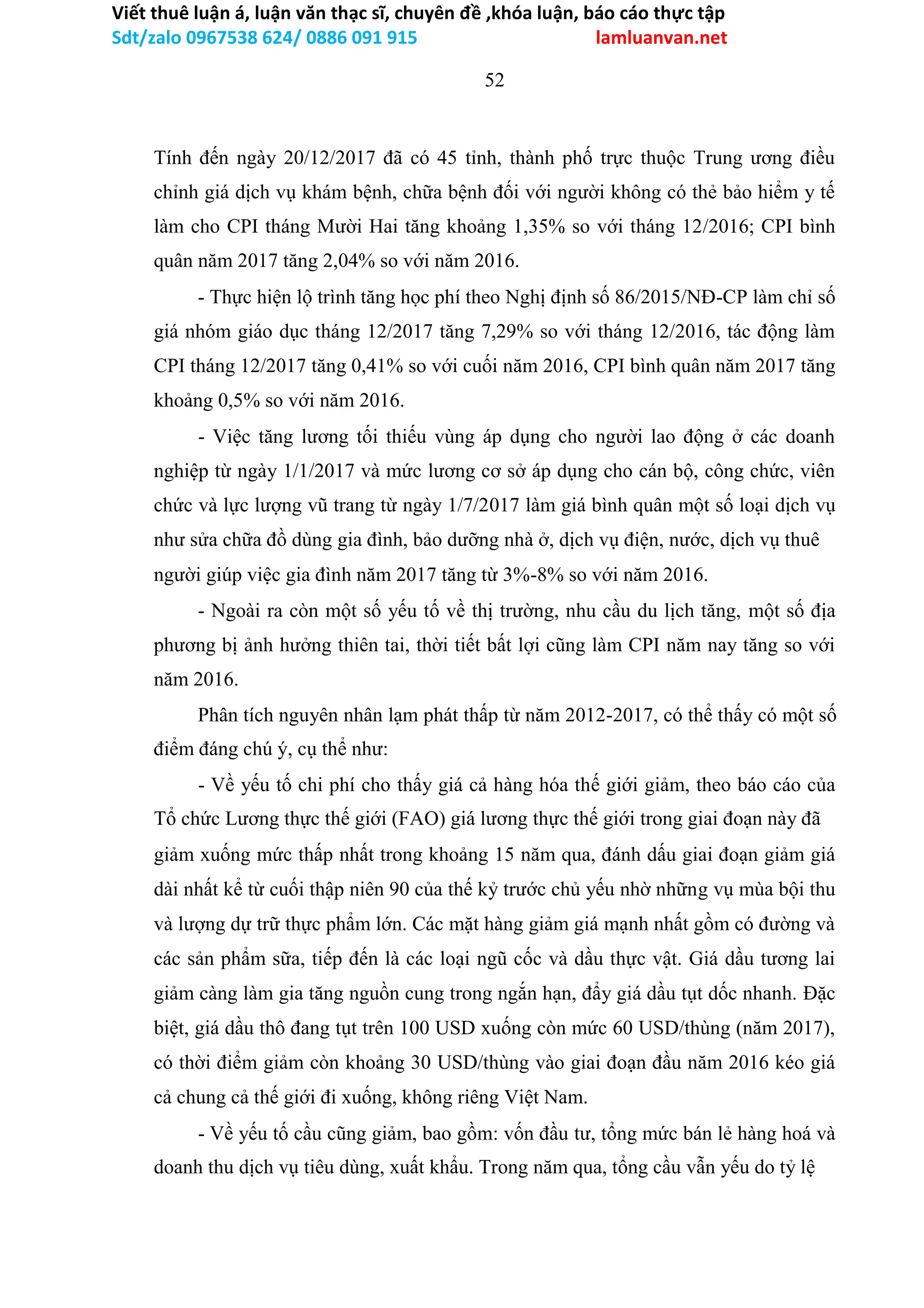 Viết thuê luận á, luận văn thạc sĩ, chuyên đề ,khóa luận, báo cáo thực tập
Sdt/zalo 0967538 624/ 0886 091 915 lamluanvan.net
52
Tính đến ngày 20/12/2017 đã có 45 tỉnh, thành phố trực thuộc Trung ương điều
chỉnh giá dịch vụ khám bệnh, chữa bệnh đối với người không có thẻ bảo hiểm y tế
làm cho CPI tháng Mười Hai tăng khoảng 1,35% so với tháng 12/2016; CPI bình
quân năm 2017 tăng 2,04% so với năm 2016.
- Thực hiện lộ trình tăng học phí theo Nghị định số 86/2015/NĐ-CP làm chỉ số
giá nhóm giáo dục tháng 12/2017 tăng 7,29% so với tháng 12/2016, tác động làm
CPI tháng 12/2017 tăng 0,41% so với cuối năm 2016, CPI bình quân năm 2017 tăng
khoảng 0,5% so với năm 2016.
- Việc tăng lương tối thiếu vùng áp dụng cho người lao động ở các doanh
nghiệp từ ngày 1/1/2017 và mức lương cơ sở áp dụng cho cán bộ, công chức, viên
chức và lực lượng vũ trang từ ngày 1/7/2017 làm giá bình quân một số loại dịch vụ
như sửa chữa đồ dùng gia đình, bảo dưỡng nhà ở, dịch vụ điện, nước, dịch vụ thuê
người giúp việc gia đình năm 2017 tăng từ 3%-8% so với năm 2016.
- Ngoài ra còn một số yếu tố về thị trường, nhu cầu du lịch tăng, một số địa
phương bị ảnh hưởng thiên tai, thời tiết bất lợi cũng làm CPI năm nay tăng so với
năm 2016.
Phân tích nguyên nhân lạm phát thấp từ năm 2012-2017, có thể thấy có một số
điểm đáng chú ý, cụ thể như:
- Về yếu tố chi phí cho thấy giá cả hàng hóa thế giới giảm, theo báo cáo của
Tổ chức Lương thực thế giới (FAO) giá lương thực thế giới trong giai đoạn này đã
giảm xuống mức thấp nhất trong khoảng 15 năm qua, đánh dấu giai đoạn giảm giá
dài nhất kể từ cuối thập niên 90 của thế kỷ trước chủ yếu nhờ những vụ mùa bội thu
và lượng dự trữ thực phẩm lớn. Các mặt hàng giảm giá mạnh nhất gồm có đường và
các sản phẩm sữa, tiếp đến là các loại ngũ cốc và dầu thực vật. Giá dầu tương lai
giảm càng làm gia tăng nguồn cung trong ngắn hạn, đẩy giá dầu tụt dốc nhanh. Đặc
biệt, giá dầu thô đang tụt trên 100 USD xuống còn mức 60 USD/thùng (năm 2017),
có thời điểm giảm còn khoảng 30 USD/thùng vào giai đoạn đầu năm 2016 kéo giá
cả chung cả thế giới đi xuống, không riêng Việt Nam.
- Về yếu tố cầu cũng giảm, bao gồm: vốn đầu tư, tổng mức bán lẻ hàng hoá và
doanh thu dịch vụ tiêu dùng, xuất khẩu. Trong năm qua, tổng cầu vẫn yếu do tỷ lệ
 