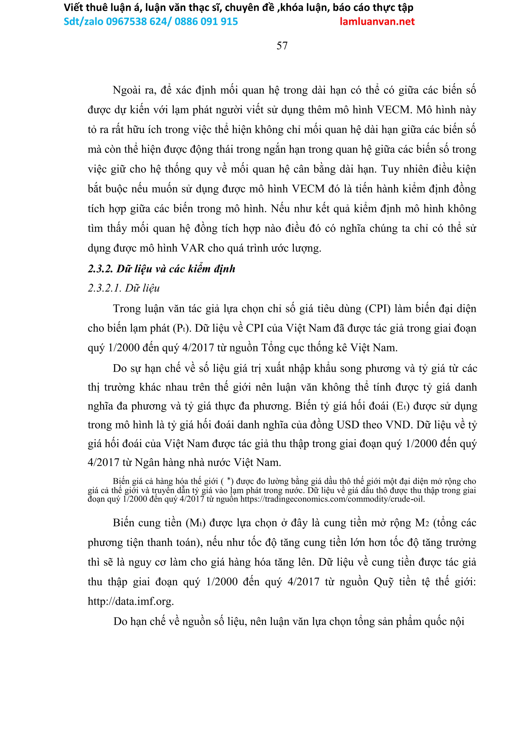 Viết thuê luận á, luận văn thạc sĩ, chuyên đề ,khóa luận, báo cáo thực tập
Sdt/zalo 0967538 624/ 0886 091 915 lamluanvan.net
57
Ngoài ra, để xác định mối quan hệ trong dài hạn có thể có giữa các biến số
được dự kiến với lạm phát người viết sử dụng thêm mô hình VECM. Mô hình này
tỏ ra rất hữu ích trong việc thể hiện không chỉ mối quan hệ dài hạn giữa các biến số
mà còn thể hiện được động thái trong ngắn hạn trong quan hệ giữa các biến số trong
việc giữ cho hệ thống quy về mối quan hệ cân bằng dài hạn. Tuy nhiên điều kiện
bắt buộc nếu muốn sử dụng được mô hình VECM đó là tiến hành kiểm định đồng
tích hợp giữa các biến trong mô hình. Nếu như kết quả kiểm định mô hình không
tìm thấy mối quan hệ đồng tích hợp nào điều đó có nghĩa chúng ta chỉ có thể sử
dụng được mô hình VAR cho quá trình ước lượng.
2.3.2. Dữ liệu và các kiểm định
2.3.2.1. Dữ liệu
Trong luận văn tác giả lựa chọn chỉ số giá tiêu dùng (CPI) làm biến đại diện
cho biến lạm phát (Pt). Dữ liệu về CPI của Việt Nam đã được tác giả trong giai đoạn
quý 1/2000 đến quý 4/2017 từ nguồn Tổng cục thống kê Việt Nam.
Do sự hạn chế về số liệu giá trị xuất nhập khẩu song phương và tỷ giá từ các
thị trường khác nhau trên thế giới nên luận văn không thể tính được tỷ giá danh
nghĩa đa phương và tỷ giá thực đa phương. Biến tỷ giá hối đoái (Et) được sử dụng
trong mô hình là tỷ giá hối đoái danh nghĩa của đồng USD theo VND. Dữ liệu về tỷ
giá hối đoái của Việt Nam được tác giả thu thập trong giai đoạn quý 1/2000 đến quý
4/2017 từ Ngân hàng nhà nước Việt Nam.
Biến giá cả hàng hóa thế giới ( ∗) được đo lường bằng giá dầu thô thế giới một đại diện mở rộng cho
giá cả thế giới và truyền dẫn tỷ giá vào lạm phát trong nước. Dữ liệu về giá dầu thô được thu thập trong giai
đoạn quý 1/2000 đến quý 4/2017 từ nguồn https://tradingeconomics.com/commodity/crude-oil.
Biến cung tiền (Mt) được lựa chọn ở đây là cung tiền mở rộng M2 (tổng các
phương tiện thanh toán), nếu như tốc độ tăng cung tiền lớn hơn tốc độ tăng trưởng
thì sẽ là nguy cơ làm cho giá hàng hóa tăng lên. Dữ liệu về cung tiền được tác giả
thu thập giai đoạn quý 1/2000 đến quý 4/2017 từ nguồn Quỹ tiền tệ thế giới:
http://data.imf.org.
Do hạn chế về nguồn số liệu, nên luận văn lựa chọn tổng sản phẩm quốc nội
 