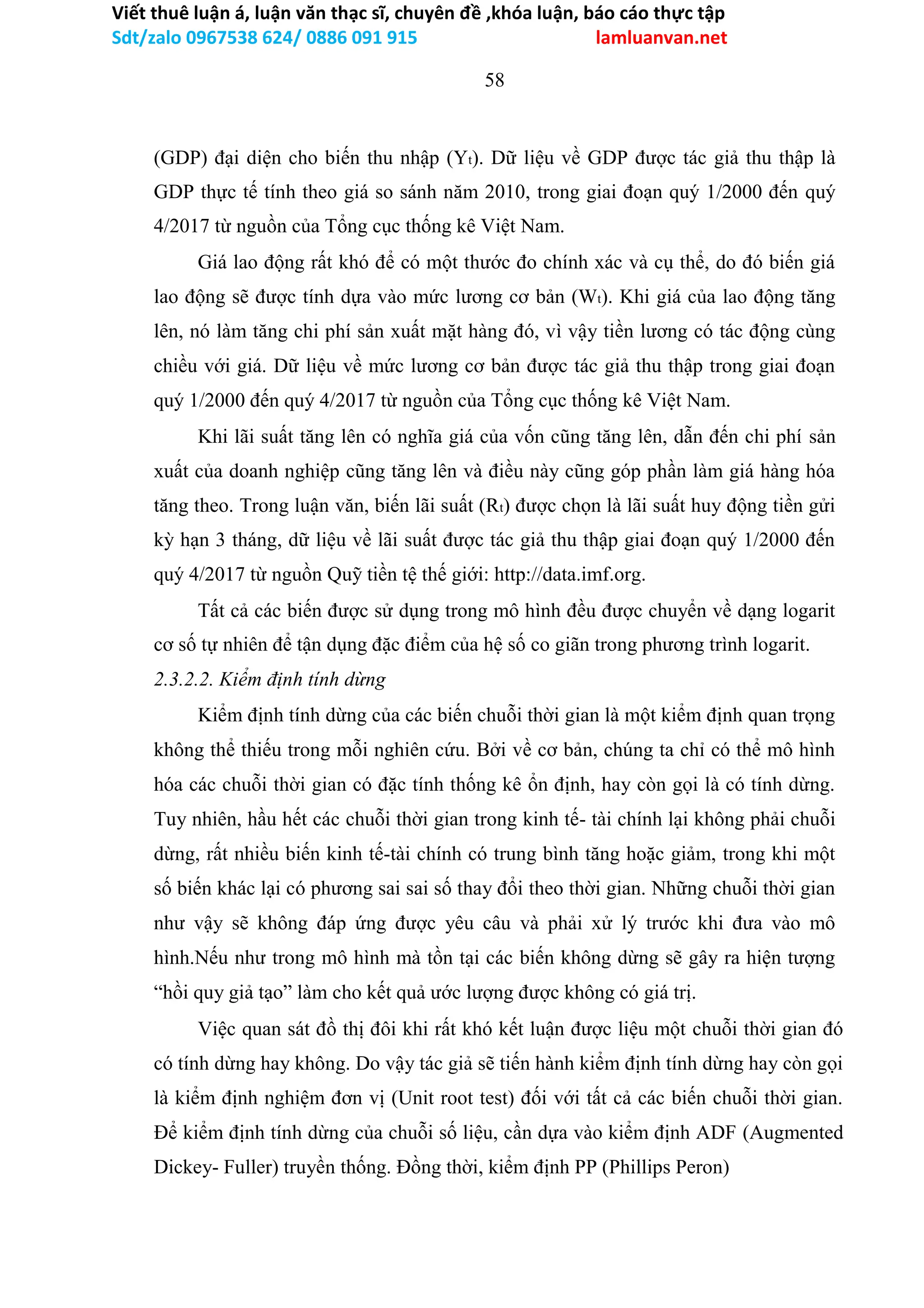 Viết thuê luận á, luận văn thạc sĩ, chuyên đề ,khóa luận, báo cáo thực tập
Sdt/zalo 0967538 624/ 0886 091 915 lamluanvan.net
58
(GDP) đại diện cho biến thu nhập (Yt). Dữ liệu về GDP được tác giả thu thập là
GDP thực tế tính theo giá so sánh năm 2010, trong giai đoạn quý 1/2000 đến quý
4/2017 từ nguồn của Tổng cục thống kê Việt Nam.
Giá lao động rất khó để có một thước đo chính xác và cụ thể, do đó biến giá
lao động sẽ được tính dựa vào mức lương cơ bản (Wt). Khi giá của lao động tăng
lên, nó làm tăng chi phí sản xuất mặt hàng đó, vì vậy tiền lương có tác động cùng
chiều với giá. Dữ liệu về mức lương cơ bản được tác giả thu thập trong giai đoạn
quý 1/2000 đến quý 4/2017 từ nguồn của Tổng cục thống kê Việt Nam.
Khi lãi suất tăng lên có nghĩa giá của vốn cũng tăng lên, dẫn đến chi phí sản
xuất của doanh nghiệp cũng tăng lên và điều này cũng góp phần làm giá hàng hóa
tăng theo. Trong luận văn, biến lãi suất (Rt) được chọn là lãi suất huy động tiền gửi
kỳ hạn 3 tháng, dữ liệu về lãi suất được tác giả thu thập giai đoạn quý 1/2000 đến
quý 4/2017 từ nguồn Quỹ tiền tệ thế giới: http://data.imf.org.
Tất cả các biến được sử dụng trong mô hình đều được chuyển về dạng logarit
cơ số tự nhiên để tận dụng đặc điểm của hệ số co giãn trong phương trình logarit.
2.3.2.2. Kiểm định tính dừng
Kiểm định tính dừng của các biến chuỗi thời gian là một kiểm định quan trọng
không thể thiếu trong mỗi nghiên cứu. Bởi về cơ bản, chúng ta chỉ có thể mô hình
hóa các chuỗi thời gian có đặc tính thống kê ổn định, hay còn gọi là có tính dừng.
Tuy nhiên, hầu hết các chuỗi thời gian trong kinh tế- tài chính lại không phải chuỗi
dừng, rất nhiều biến kinh tế-tài chính có trung bình tăng hoặc giảm, trong khi một
số biến khác lại có phương sai sai số thay đổi theo thời gian. Những chuỗi thời gian
như vậy sẽ không đáp ứng được yêu câu và phải xử lý trước khi đưa vào mô
hình.Nếu như trong mô hình mà tồn tại các biến không dừng sẽ gây ra hiện tượng
“hồi quy giả tạo” làm cho kết quả ước lượng được không có giá trị.
Việc quan sát đồ thị đôi khi rất khó kết luận được liệu một chuỗi thời gian đó
có tính dừng hay không. Do vậy tác giả sẽ tiến hành kiểm định tính dừng hay còn gọi
là kiểm định nghiệm đơn vị (Unit root test) đối với tất cả các biến chuỗi thời gian.
Để kiểm định tính dừng của chuỗi số liệu, cần dựa vào kiểm định ADF (Augmented
Dickey- Fuller) truyền thống. Đồng thời, kiểm định PP (Phillips Peron)
 