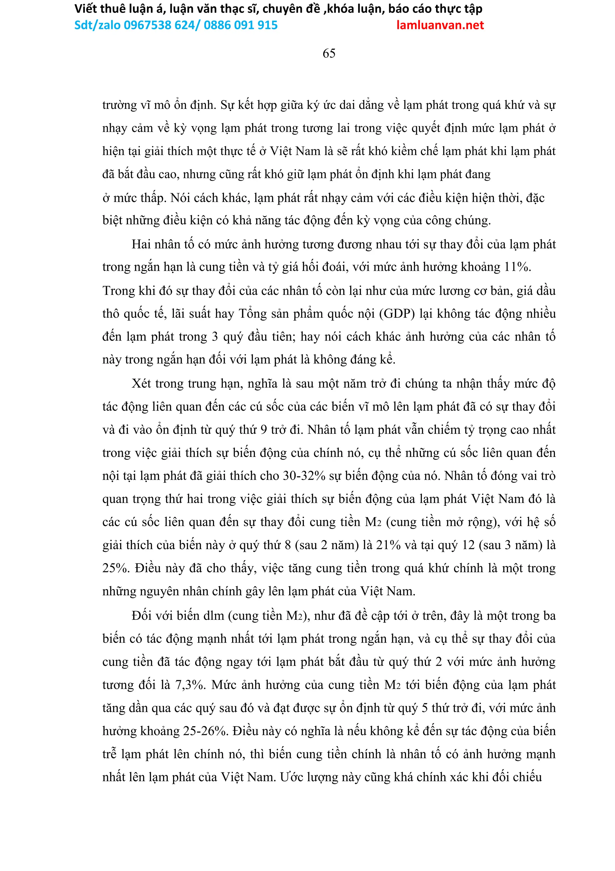 Viết thuê luận á, luận văn thạc sĩ, chuyên đề ,khóa luận, báo cáo thực tập
Sdt/zalo 0967538 624/ 0886 091 915 lamluanvan.net
65
trường vĩ mô ổn định. Sự kết hợp giữa ký ức dai dẳng về lạm phát trong quá khứ và sự
nhạy cảm về kỳ vọng lạm phát trong tương lai trong việc quyết định mức lạm phát ở
hiện tại giải thích một thực tế ở Việt Nam là sẽ rất khó kiềm chế lạm phát khi lạm phát
đã bắt đầu cao, nhưng cũng rất khó giữ lạm phát ổn định khi lạm phát đang
ở mức thấp. Nói cách khác, lạm phát rất nhạy cảm với các điều kiện hiện thời, đặc
biệt những điều kiện có khả năng tác động đến kỳ vọng của công chúng.
Hai nhân tố có mức ảnh hưởng tương đương nhau tới sự thay đổi của lạm phát
trong ngắn hạn là cung tiền và tỷ giá hối đoái, với mức ảnh hưởng khoảng 11%.
Trong khi đó sự thay đổi của các nhân tố còn lại như của mức lương cơ bản, giá dầu
thô quốc tế, lãi suất hay Tổng sản phẩm quốc nội (GDP) lại không tác động nhiều
đến lạm phát trong 3 quý đầu tiên; hay nói cách khác ảnh hưởng của các nhân tố
này trong ngắn hạn đối với lạm phát là không đáng kể.
Xét trong trung hạn, nghĩa là sau một năm trở đi chúng ta nhận thấy mức độ
tác động liên quan đến các cú sốc của các biến vĩ mô lên lạm phát đã có sự thay đổi
và đi vào ổn định từ quý thứ 9 trở đi. Nhân tố lạm phát vẫn chiếm tỷ trọng cao nhất
trong việc giải thích sự biến động của chính nó, cụ thể những cú sốc liên quan đến
nội tại lạm phát đã giải thích cho 30-32% sự biến động của nó. Nhân tố đóng vai trò
quan trọng thứ hai trong việc giải thích sự biến động của lạm phát Việt Nam đó là
các cú sốc liên quan đến sự thay đổi cung tiền M2 (cung tiền mở rộng), với hệ số
giải thích của biến này ở quý thứ 8 (sau 2 năm) là 21% và tại quý 12 (sau 3 năm) là
25%. Điều này đã cho thấy, việc tăng cung tiền trong quá khứ chính là một trong
những nguyên nhân chính gây lên lạm phát của Việt Nam.
Đối với biến dlm (cung tiền M2), như đã đề cập tới ở trên, đây là một trong ba
biến có tác động mạnh nhất tới lạm phát trong ngắn hạn, và cụ thể sự thay đổi của
cung tiền đã tác động ngay tới lạm phát bắt đầu từ quý thứ 2 với mức ảnh hưởng
tương đối là 7,3%. Mức ảnh hưởng của cung tiền M2 tới biến động của lạm phát
tăng dần qua các quý sau đó và đạt được sự ổn định từ quý 5 thứ trở đi, với mức ảnh
hưởng khoảng 25-26%. Điều này có nghĩa là nếu không kể đến sự tác động của biến
trễ lạm phát lên chính nó, thì biến cung tiền chính là nhân tố có ảnh hưởng mạnh
nhất lên lạm phát của Việt Nam. Ước lượng này cũng khá chính xác khi đối chiếu
 