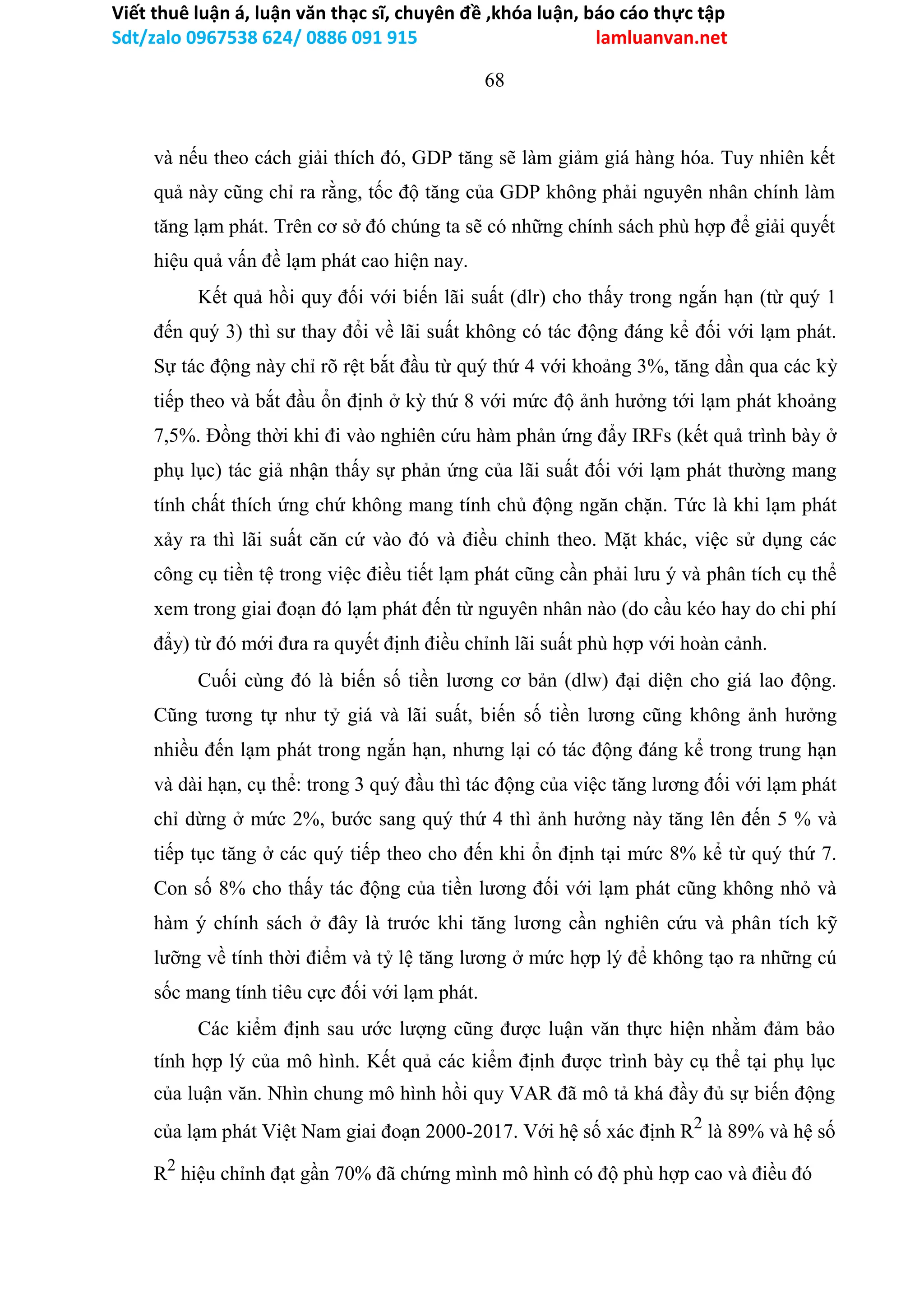 Viết thuê luận á, luận văn thạc sĩ, chuyên đề ,khóa luận, báo cáo thực tập
Sdt/zalo 0967538 624/ 0886 091 915 lamluanvan.net
68
và nếu theo cách giải thích đó, GDP tăng sẽ làm giảm giá hàng hóa. Tuy nhiên kết
quả này cũng chỉ ra rằng, tốc độ tăng của GDP không phải nguyên nhân chính làm
tăng lạm phát. Trên cơ sở đó chúng ta sẽ có những chính sách phù hợp để giải quyết
hiệu quả vấn đề lạm phát cao hiện nay.
Kết quả hồi quy đối với biến lãi suất (dlr) cho thấy trong ngắn hạn (từ quý 1
đến quý 3) thì sư thay đổi về lãi suất không có tác động đáng kể đối với lạm phát.
Sự tác động này chỉ rõ rệt bắt đầu từ quý thứ 4 với khoảng 3%, tăng dần qua các kỳ
tiếp theo và bắt đầu ổn định ở kỳ thứ 8 với mức độ ảnh hưởng tới lạm phát khoảng
7,5%. Đồng thời khi đi vào nghiên cứu hàm phản ứng đẩy IRFs (kết quả trình bày ở
phụ lục) tác giả nhận thấy sự phản ứng của lãi suất đối với lạm phát thường mang
tính chất thích ứng chứ không mang tính chủ động ngăn chặn. Tức là khi lạm phát
xảy ra thì lãi suất căn cứ vào đó và điều chỉnh theo. Mặt khác, việc sử dụng các
công cụ tiền tệ trong việc điều tiết lạm phát cũng cần phải lưu ý và phân tích cụ thể
xem trong giai đoạn đó lạm phát đến từ nguyên nhân nào (do cầu kéo hay do chi phí
đẩy) từ đó mới đưa ra quyết định điều chỉnh lãi suất phù hợp với hoàn cảnh.
Cuối cùng đó là biến số tiền lương cơ bản (dlw) đại diện cho giá lao động.
Cũng tương tự như tỷ giá và lãi suất, biến số tiền lương cũng không ảnh hưởng
nhiều đến lạm phát trong ngắn hạn, nhưng lại có tác động đáng kể trong trung hạn
và dài hạn, cụ thể: trong 3 quý đầu thì tác động của việc tăng lương đối với lạm phát
chỉ dừng ở mức 2%, bước sang quý thứ 4 thì ảnh hưởng này tăng lên đến 5 % và
tiếp tục tăng ở các quý tiếp theo cho đến khi ổn định tại mức 8% kể từ quý thứ 7.
Con số 8% cho thấy tác động của tiền lương đối với lạm phát cũng không nhỏ và
hàm ý chính sách ở đây là trước khi tăng lương cần nghiên cứu và phân tích kỹ
lưỡng về tính thời điểm và tỷ lệ tăng lương ở mức hợp lý để không tạo ra những cú
sốc mang tính tiêu cực đối với lạm phát.
Các kiểm định sau ước lượng cũng được luận văn thực hiện nhằm đảm bảo
tính hợp lý của mô hình. Kết quả các kiểm định được trình bày cụ thể tại phụ lục
của luận văn. Nhìn chung mô hình hồi quy VAR đã mô tả khá đầy đủ sự biến động
của lạm phát Việt Nam giai đoạn 2000-2017. Với hệ số xác định R2
là 89% và hệ số
R2
hiệu chỉnh đạt gần 70% đã chứng mình mô hình có độ phù hợp cao và điều đó
 