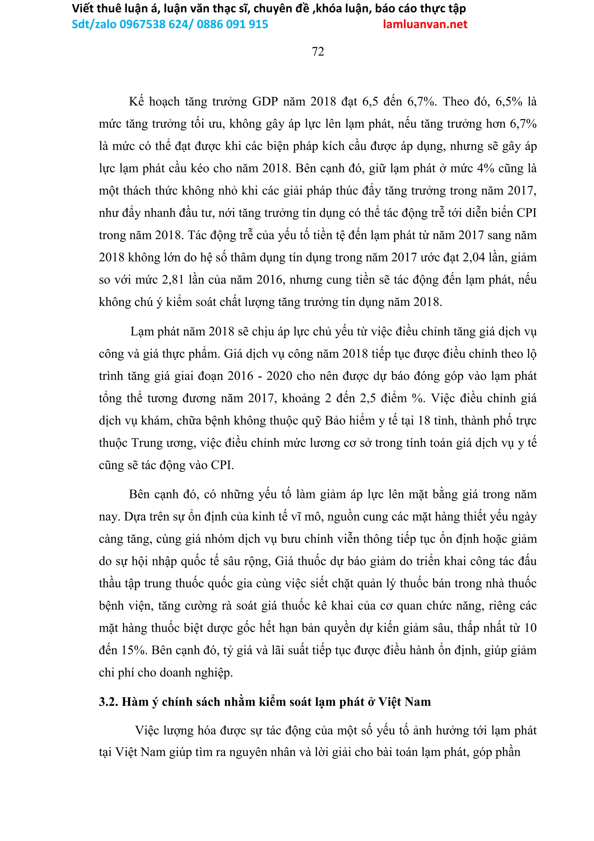 Viết thuê luận á, luận văn thạc sĩ, chuyên đề ,khóa luận, báo cáo thực tập
Sdt/zalo 0967538 624/ 0886 091 915 lamluanvan.net
72
Kế hoạch tăng trưởng GDP năm 2018 đạt 6,5 đến 6,7%. Theo đó, 6,5% là
mức tăng trưởng tối ưu, không gây áp lực lên lạm phát, nếu tăng trưởng hơn 6,7%
là mức có thể đạt được khi các biện pháp kích cầu được áp dụng, nhưng sẽ gây áp
lực lạm phát cầu kéo cho năm 2018. Bên cạnh đó, giữ lạm phát ở mức 4% cũng là
một thách thức không nhỏ khi các giải pháp thúc đẩy tăng trưởng trong năm 2017,
như đẩy nhanh đầu tư, nới tăng trưởng tín dụng có thể tác động trễ tới diễn biến CPI
trong năm 2018. Tác động trễ của yếu tố tiền tệ đến lạm phát từ năm 2017 sang năm
2018 không lớn do hệ số thâm dụng tín dụng trong năm 2017 ước đạt 2,04 lần, giảm
so với mức 2,81 lần của năm 2016, nhưng cung tiền sẽ tác động đến lạm phát, nếu
không chú ý kiểm soát chất lượng tăng trưởng tín dụng năm 2018.
Lạm phát năm 2018 sẽ chịu áp lực chủ yếu từ việc điều chỉnh tăng giá dịch vụ
công và giá thực phẩm. Giá dịch vụ công năm 2018 tiếp tục được điều chỉnh theo lộ
trình tăng giá giai đoạn 2016 - 2020 cho nên được dự báo đóng góp vào lạm phát
tổng thể tương đương năm 2017, khoảng 2 đến 2,5 điểm %. Việc điều chỉnh giá
dịch vụ khám, chữa bệnh không thuộc quỹ Bảo hiểm y tế tại 18 tỉnh, thành phố trực
thuộc Trung ương, việc điều chỉnh mức lương cơ sở trong tính toán giá dịch vụ y tế
cũng sẽ tác động vào CPI.
Bên cạnh đó, có những yếu tố làm giảm áp lực lên mặt bằng giá trong năm
nay. Dựa trên sự ổn định của kinh tế vĩ mô, nguồn cung các mặt hàng thiết yếu ngày
càng tăng, cùng giá nhóm dịch vụ bưu chính viễn thông tiếp tục ổn định hoặc giảm
do sự hội nhập quốc tế sâu rộng, Giá thuốc dự báo giảm do triển khai công tác đấu
thầu tập trung thuốc quốc gia cùng việc siết chặt quản lý thuốc bán trong nhà thuốc
bệnh viện, tăng cường rà soát giá thuốc kê khai của cơ quan chức năng, riêng các
mặt hàng thuốc biệt dược gốc hết hạn bản quyền dự kiến giảm sâu, thấp nhất từ 10
đến 15%. Bên cạnh đó, tỷ giá và lãi suất tiếp tục được điều hành ổn định, giúp giảm
chi phí cho doanh nghiệp.
3.2. Hàm ý chính sách nhằm kiểm soát lạm phát ở Việt Nam
Việc lượng hóa được sự tác động của một số yếu tố ảnh hưởng tới lạm phát
tại Việt Nam giúp tìm ra nguyên nhân và lời giải cho bài toán lạm phát, góp phần
 