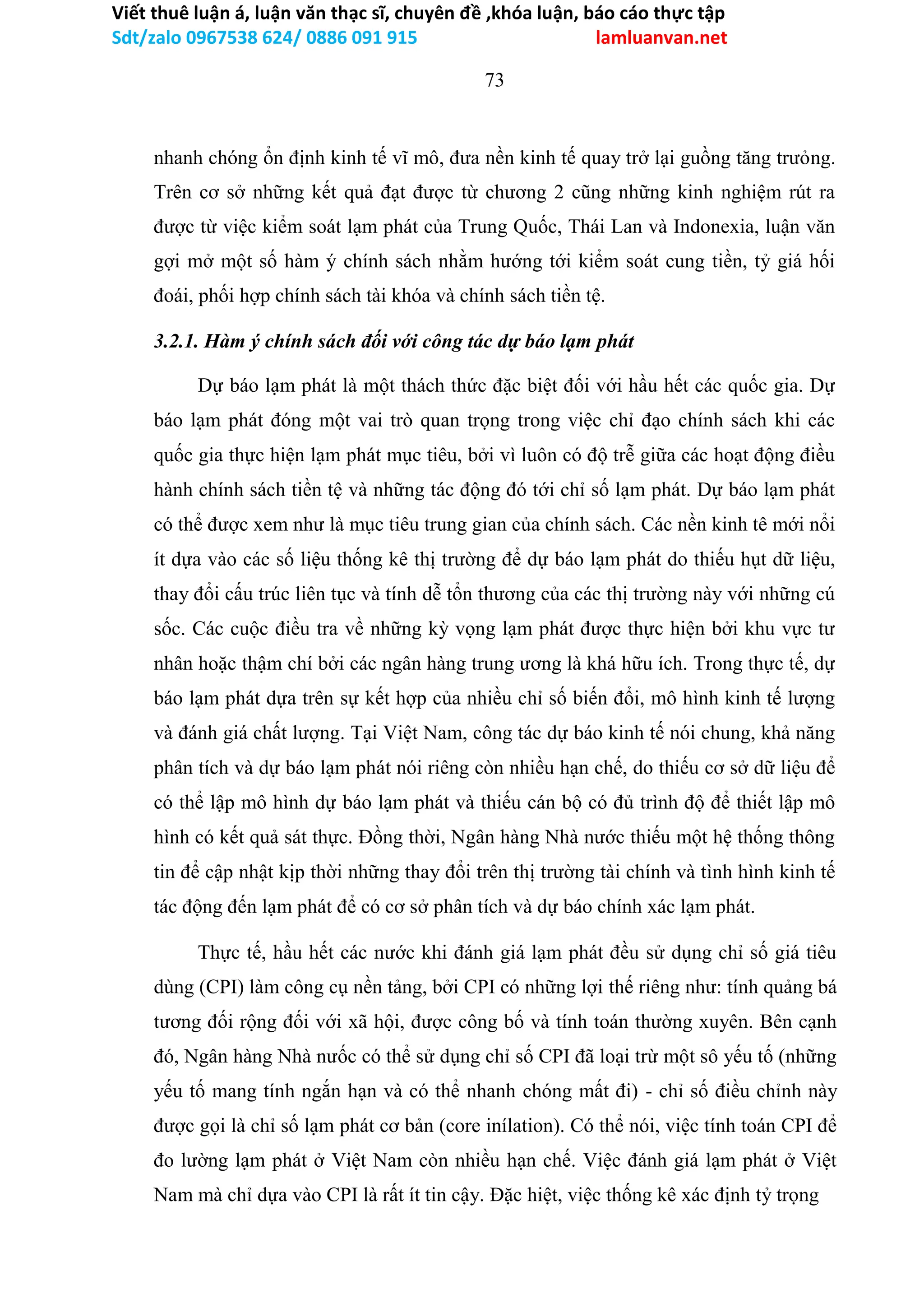 Viết thuê luận á, luận văn thạc sĩ, chuyên đề ,khóa luận, báo cáo thực tập
Sdt/zalo 0967538 624/ 0886 091 915 lamluanvan.net
73
nhanh chóng ổn định kinh tế vĩ mô, đưa nền kinh tế quay trở lại guồng tăng trưỏng.
Trên cơ sở những kết quả đạt được từ chương 2 cũng những kinh nghiệm rút ra
được từ việc kiểm soát lạm phát của Trung Quốc, Thái Lan và Indonexia, luận văn
gợi mở một số hàm ý chính sách nhằm hướng tới kiểm soát cung tiền, tỷ giá hối
đoái, phối hợp chính sách tài khóa và chính sách tiền tệ.
3.2.1. Hàm ý chính sách đối với công tác dự báo lạm phát
Dự báo lạm phát là một thách thức đặc biệt đối với hầu hết các quốc gia. Dự
báo lạm phát đóng một vai trò quan trọng trong việc chỉ đạo chính sách khi các
quốc gia thực hiện lạm phát mục tiêu, bởi vì luôn có độ trễ giữa các hoạt động điều
hành chính sách tiền tệ và những tác động đó tới chỉ số lạm phát. Dự báo lạm phát
có thể được xem như là mục tiêu trung gian của chính sách. Các nền kinh tê mới nổi
ít dựa vào các số liệu thống kê thị trường để dự báo lạm phát do thiếu hụt dữ liệu,
thay đổi cấu trúc liên tục và tính dễ tổn thương của các thị trường này với những cú
sốc. Các cuộc điều tra về những kỳ vọng lạm phát được thực hiện bởi khu vực tư
nhân hoặc thậm chí bởi các ngân hàng trung ương là khá hữu ích. Trong thực tế, dự
báo lạm phát dựa trên sự kết hợp của nhiều chỉ số biến đổi, mô hình kinh tế lượng
và đánh giá chất lượng. Tại Việt Nam, công tác dự báo kinh tế nói chung, khả năng
phân tích và dự báo lạm phát nói riêng còn nhiều hạn chế, do thiếu cơ sở dữ liệu để
có thể lập mô hình dự báo lạm phát và thiếu cán bộ có đủ trình độ để thiết lập mô
hình có kết quả sát thực. Đồng thời, Ngân hàng Nhà nước thiếu một hệ thống thông
tin để cập nhật kịp thời những thay đổi trên thị trường tài chính và tình hình kinh tế
tác động đến lạm phát để có cơ sở phân tích và dự báo chính xác lạm phát.
Thực tế, hầu hết các nước khi đánh giá lạm phát đều sử dụng chỉ số giá tiêu
dùng (CPI) làm công cụ nền tảng, bởi CPI có những lợi thế riêng như: tính quảng bá
tương đối rộng đối với xã hội, được công bố và tính toán thường xuyên. Bên cạnh
đó, Ngân hàng Nhà nưốc có thể sử dụng chỉ số CPI đã loại trừ một sô yếu tố (những
yếu tố mang tính ngắn hạn và có thể nhanh chóng mất đi) - chỉ số điều chỉnh này
được gọi là chỉ số lạm phát cơ bản (core inílation). Có thể nói, việc tính toán CPI để
đo lường lạm phát ở Việt Nam còn nhiều hạn chế. Việc đánh giá lạm phát ở Việt
Nam mà chỉ dựa vào CPI là rất ít tin cậy. Đặc hiệt, việc thống kê xác định tỷ trọng
 