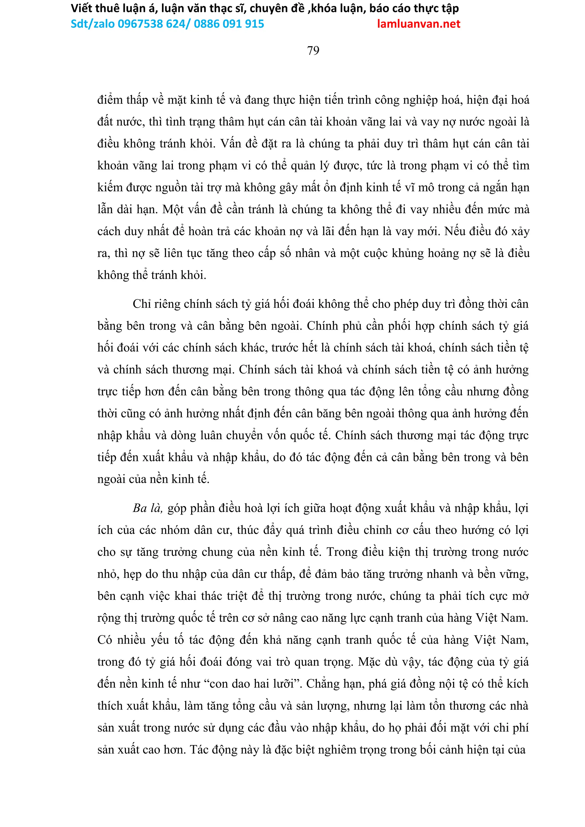 Viết thuê luận á, luận văn thạc sĩ, chuyên đề ,khóa luận, báo cáo thực tập
Sdt/zalo 0967538 624/ 0886 091 915 lamluanvan.net
79
điểm thấp về mặt kinh tế và đang thực hiện tiến trình công nghiệp hoá, hiện đại hoá
đất nước, thì tình trạng thâm hụt cán cân tài khoản vãng lai và vay nợ nước ngoài là
điều không tránh khỏi. Vấn đề đặt ra là chúng ta phải duy trì thâm hụt cán cân tài
khoản vãng lai trong phạm vi có thể quản lý được, tức là trong phạm vi có thể tìm
kiếm được nguồn tài trợ mà không gây mất ổn định kinh tế vĩ mô trong cả ngắn hạn
lẫn dài hạn. Một vấn đề cần tránh là chúng ta không thể đi vay nhiều đến mức mà
cách duy nhất để hoàn trả các khoản nợ và lãi đến hạn là vay mới. Nếu điều đó xảy
ra, thì nợ sẽ liên tục tăng theo cấp số nhân và một cuộc khủng hoảng nợ sẽ là điều
không thể tránh khỏi.
Chỉ riêng chính sách tỷ giá hối đoái không thể cho phép duy trì đồng thời cân
bằng bên trong và cân bằng bên ngoài. Chính phủ cần phối hợp chính sách tỷ giá
hối đoái với các chính sách khác, trước hết là chính sách tài khoá, chính sách tiền tệ
và chính sách thương mại. Chính sách tài khoá và chính sách tiền tệ có ảnh hưởng
trực tiếp hơn đến cân bằng bên trong thông qua tác động lên tổng cầu nhưng đồng
thời cũng có ảnh hưởng nhất định đến cân băng bên ngoài thông qua ảnh hưởng đến
nhập khẩu và dòng luân chuyển vốn quốc tế. Chính sách thương mại tác động trực
tiếp đến xuất khẩu và nhập khẩu, do đó tác động đến cả cân bằng bên trong và bên
ngoài của nền kinh tế.
Ba là, góp phần điều hoà lợi ích giữa hoạt động xuất khẩu và nhập khẩu, lợi
ích của các nhóm dân cư, thúc đẩy quá trình điều chỉnh cơ cấu theo hướng có lợi
cho sự tăng trưởng chung của nền kỉnh tế. Trong điều kiện thị trường trong nước
nhỏ, hẹp do thu nhập của dân cư thấp, để đảm bảo tăng trưởng nhanh và bền vững,
bên cạnh việc khai thác triệt để thị trường trong nước, chúng ta phải tích cực mở
rộng thị trường quốc tế trên cơ sở nâng cao năng lực cạnh tranh của hàng Việt Nam.
Có nhiều yếu tố tác động đến khả năng cạnh tranh quốc tế của hàng Việt Nam,
trong đó tỷ giá hối đoái đóng vai trò quan trọng. Mặc dù vậy, tác động của tỷ giá
đến nền kinh tế như “con dao hai lưỡi”. Chẳng hạn, phá giá đồng nội tệ có thể kích
thích xuất khẩu, làm tăng tổng cầu và sản lượng, nhưng lại làm tổn thương các nhà
sản xuất trong nước sử dụng các đầu vào nhập khẩu, do họ phải đối mặt với chi phí
sản xuất cao hơn. Tác động này là đặc biệt nghiêm trọng trong bối cảnh hiện tại của
 