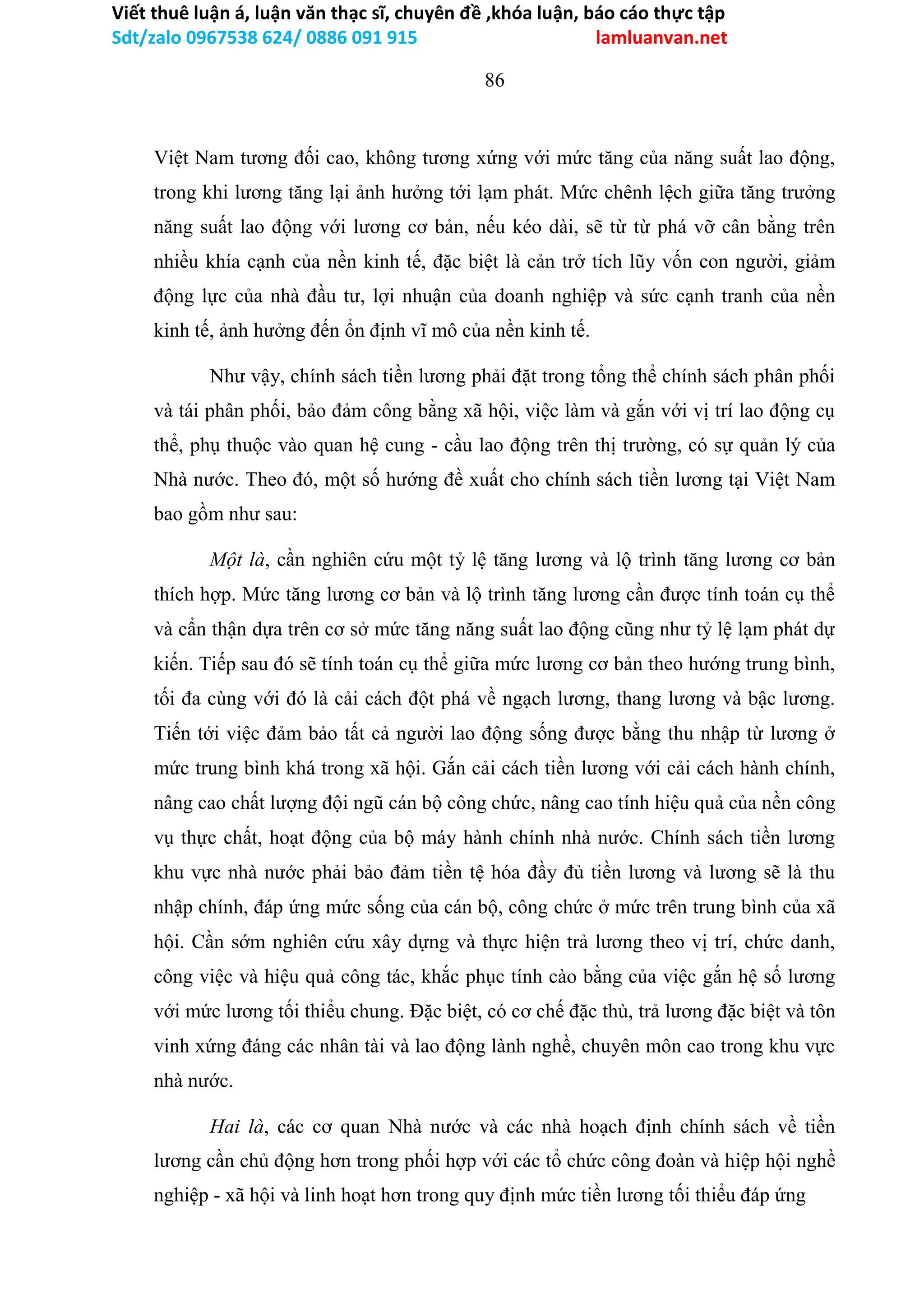 Viết thuê luận á, luận văn thạc sĩ, chuyên đề ,khóa luận, báo cáo thực tập
Sdt/zalo 0967538 624/ 0886 091 915 lamluanvan.net
86
Việt Nam tương đối cao, không tương xứng với mức tăng của năng suất lao động,
trong khi lương tăng lại ảnh hưởng tới lạm phát. Mức chênh lệch giữa tăng trưởng
năng suất lao động với lương cơ bản, nếu kéo dài, sẽ từ từ phá vỡ cân bằng trên
nhiều khía cạnh của nền kinh tế, đặc biệt là cản trở tích lũy vốn con người, giảm
động lực của nhà đầu tư, lợi nhuận của doanh nghiệp và sức cạnh tranh của nền
kinh tế, ảnh hưởng đến ổn định vĩ mô của nền kinh tế.
Như vậy, chính sách tiền lương phải đặt trong tổng thể chính sách phân phối
và tái phân phối, bảo đảm công bằng xã hội, việc làm và gắn với vị trí lao động cụ
thể, phụ thuộc vào quan hệ cung - cầu lao động trên thị trường, có sự quản lý của
Nhà nước. Theo đó, một số hướng đề xuất cho chính sách tiền lương tại Việt Nam
bao gồm như sau:
Một là, cần nghiên cứu một tỷ lệ tăng lương và lộ trình tăng lương cơ bản
thích hợp. Mức tăng lương cơ bản và lộ trình tăng lương cần được tính toán cụ thể
và cẩn thận dựa trên cơ sở mức tăng năng suất lao động cũng như tỷ lệ lạm phát dự
kiến. Tiếp sau đó sẽ tính toán cụ thể giữa mức lương cơ bản theo hướng trung bình,
tối đa cùng với đó là cải cách đột phá về ngạch lương, thang lương và bậc lương.
Tiến tới việc đảm bảo tất cả người lao động sống được bằng thu nhập từ lương ở
mức trung bình khá trong xã hội. Gắn cải cách tiền lương với cải cách hành chính,
nâng cao chất lượng đội ngũ cán bộ công chức, nâng cao tính hiệu quả của nền công
vụ thực chất, hoạt động của bộ máy hành chính nhà nước. Chính sách tiền lương
khu vực nhà nước phải bảo đảm tiền tệ hóa đầy đủ tiền lương và lương sẽ là thu
nhập chính, đáp ứng mức sống của cán bộ, công chức ở mức trên trung bình của xã
hội. Cần sớm nghiên cứu xây dựng và thực hiện trả lương theo vị trí, chức danh,
công việc và hiệu quả công tác, khắc phục tính cào bằng của việc gắn hệ số lương
với mức lương tối thiểu chung. Đặc biệt, có cơ chế đặc thù, trả lương đặc biệt và tôn
vinh xứng đáng các nhân tài và lao động lành nghề, chuyên môn cao trong khu vực
nhà nước.
Hai là, các cơ quan Nhà nước và các nhà hoạch định chính sách về tiền
lương cần chủ động hơn trong phối hợp với các tổ chức công đoàn và hiệp hội nghề
nghiệp - xã hội và linh hoạt hơn trong quy định mức tiền lương tối thiểu đáp ứng
 