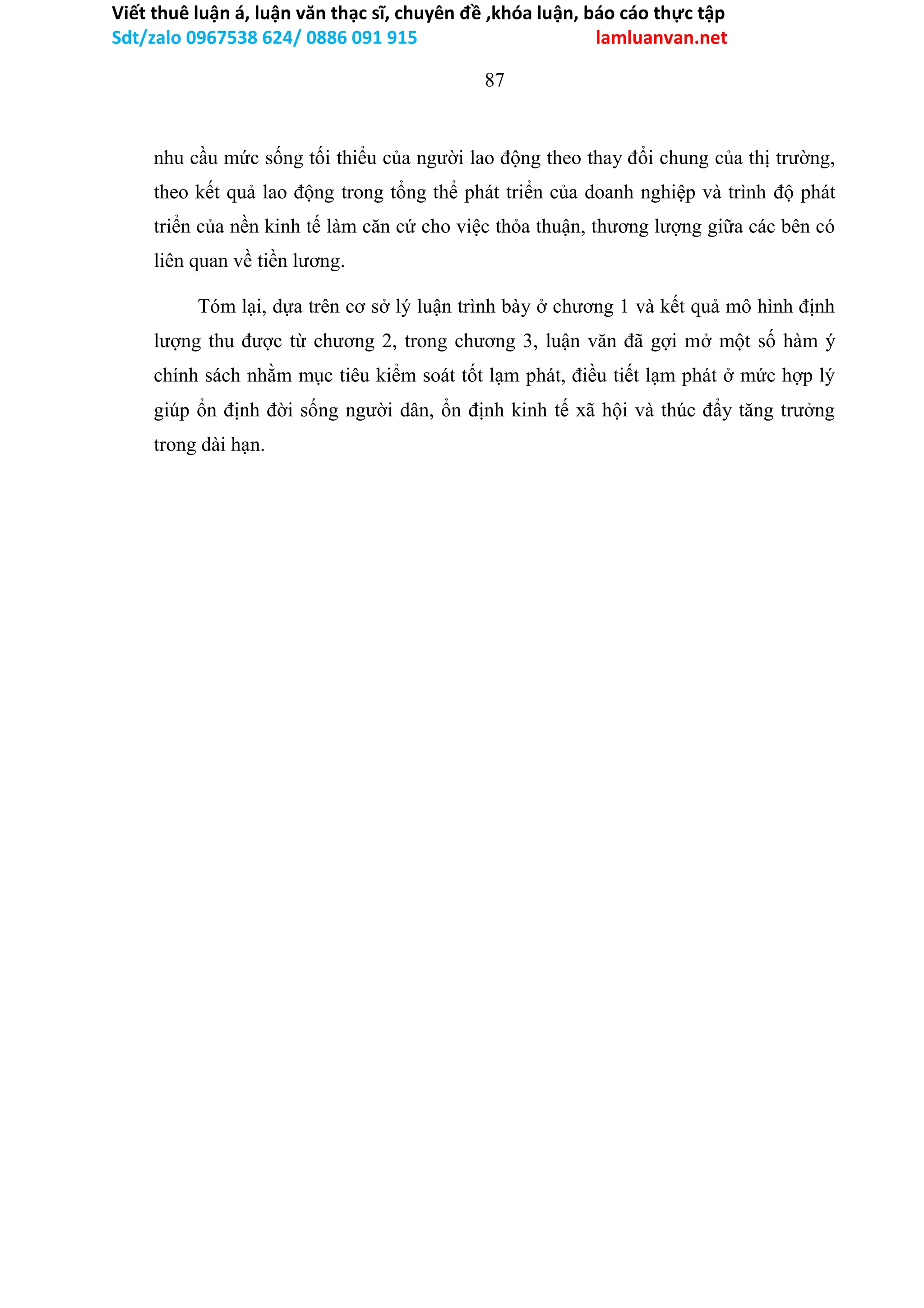 Viết thuê luận á, luận văn thạc sĩ, chuyên đề ,khóa luận, báo cáo thực tập
Sdt/zalo 0967538 624/ 0886 091 915 lamluanvan.net
87
nhu cầu mức sống tối thiểu của người lao động theo thay đổi chung của thị trường,
theo kết quả lao động trong tổng thể phát triển của doanh nghiệp và trình độ phát
triển của nền kinh tế làm căn cứ cho việc thỏa thuận, thương lượng giữa các bên có
liên quan về tiền lương.
Tóm lại, dựa trên cơ sở lý luận trình bày ở chương 1 và kết quả mô hình định
lượng thu được từ chương 2, trong chương 3, luận văn đã gợi mở một số hàm ý
chính sách nhằm mục tiêu kiểm soát tốt lạm phát, điều tiết lạm phát ở mức hợp lý
giúp ổn định đời sống người dân, ổn định kinh tế xã hội và thúc đẩy tăng trưởng
trong dài hạn.
 