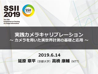 実践カメラキャリブレーション
〜 カメラを用いた実世界計測の基礎と応用 〜
2019.6.14
延原 章平（京都大学）高橋 康輔（NTT）
 