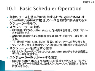 100/154
 無線リソースを効率的に利用するため、gNBのMACは
downlink/uplinkに物理リソースを動的に割り当てるス
ケジューラーをもつ。
 スケジューラーの動作
◦ UE/無線ベアラのbuffer status、QoS要求を考慮してUEにリソー
スを割り当てる
◦ gNB/UEの測定による無線状態を考慮してUEにリソースを割り当
てる。
◦ TTI単位(1mini-slot/1slot/複数slot)でリソースを割り当てる
◦ リソース割り当ては無線リソース（resource block）で構成される
 スケジューラーを決定する信号
◦ UEはスケジューリング(resource assignment)チャネルを受信し
てリソースを識別する。
 スケジューラーをサポートする測定
◦ Uplink buffer status report（UEの論理チャネルキューにバッ
ファされたデータの測定）はQoSスケジューリングを提供するため
に使用される。
 