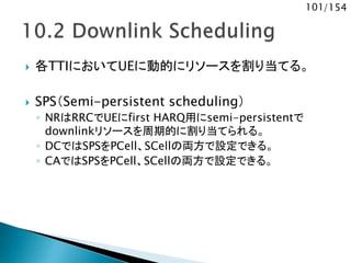 101/154
 各TTIにおいてUEに動的にリソースを割り当てる。
 SPS（Semi-persistent scheduling）
◦ NRはRRCでUEにfirst HARQ用にsemi-persistentで
downlinkリソースを周期的に割り当てられる。
◦ DCではSPSをPCell、SCellの両方で設定できる。
◦ CAではSPSをPCell、SCellの両方で設定できる。
 