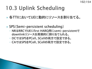 102/154
 各TTIにおいてUEに動的にリソースを割り当てる。
 SPS（Semi-persistent scheduling）
◦ NRはRRCでUEにfirst HARQ用にsemi-persistentで
downlinkリソースを周期的に割り当てられる。
◦ DCではSPSをPCell、SCellの両方で設定できる。
◦ CAではSPSをPCell、SCellの両方で設定できる。
 
