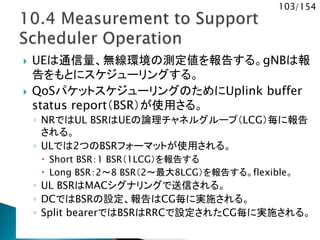103/154
 UEは通信量、無線環境の測定値を報告する。gNBは報
告をもとにスケジューリングする。
 QoSパケットスケジューリングのためにUplink buffer
status report（BSR）が使用さる。
◦ NRではUL BSRはUEの論理チャネルグループ（LCG）毎に報告
される。
◦ ULでは2つのBSRフォーマットが使用される。
 Short BSR：1 BSR（1LCG）を報告する
 Long BSR：2～8 BSR（2～最大8LCG）を報告する。flexible。
◦ UL BSRはMACシグナリングで送信される。
◦ DCではBSRの設定、報告はCG毎に実施される。
◦ Split bearerではBSRはRRCで設定されたCG毎に実施される。
 
