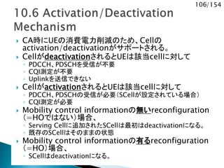 106/154
 CA時にUEの消費電力削減のため、Cellの
activation/deactivationがサポートされる。
 CellがdeactivationされるとUEは該当cellに対して
◦ PDCCH、PDSCHを受信が不要
◦ CQI測定が不要
◦ Uplinkを送信できない
 CellがactivationされるとUEは該当cellに対して
◦ PDCCH、PDSCHの受信が必要（SCellが設定されている場合）
◦ CQI測定が必要
 Mobility control informationの無いreconfiguration
（=HOではない）場合、
◦ Serving Cellに追加されたSCellは最初はdeactivationになる。
◦ 既存のSCellはそのままの状態
 Mobility control informationの有るreconfiguration
（=HO）場合、
◦ SCellはdeactivationになる。
 