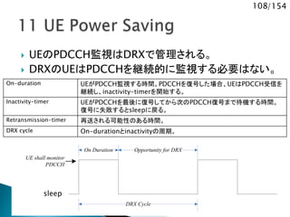 108/154
 UEのPDCCH監視はDRXで管理される。
 DRXのUEはPDCCHを継続的に監視する必要はない。
UE shall monitor
PDCCH
On Duration
DRX Cycle
Opportunity for DRX
On-duration UEがPDCCH監視する時間。PDCCHを復号した場合、UEはPDCCH受信を
継続し、inactivity-timerを開始する。
Inactivity-timer UEがPDCCHを最後に復号してから次のPDCCH復号まで待機する時間。
復号に失敗するとsleepに戻る。
Retransmission-timer 再送される可能性のある時間。
DRX cycle On-durationとinactivityの周期。
sleep
 