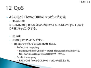 112/154
 ASのQoS FlowとDRBのマッピング方法
◦ Downlink
NG-RANはQFIおよびQoSプロファイルに基いてQoS Flowを
DRBにマッピングする。
◦ Uplink
◦ UEはQFIでマッピングする。
 Uplinkマッピング方法には2種類ある
 Reflective mapping
 UEはdownlinkのQFIを同一のQoS Flowのuplinkに設定する。
 NG-RANはUuのdownlinkにQFIでマークする。
 Explicit mapping
 RRCでQoS flowからDRBへのマッピングを設定する。
 