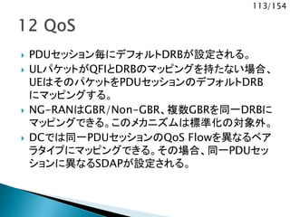 113/154
 PDUセッション毎にデフォルトDRBが設定される。
 ULパケットがQFIとDRBのマッピングを持たない場合、
UEはそのパケットをPDUセッションのデフォルトDRB
にマッピングする。
 NG-RANはGBR/Non-GBR、複数GBRを同一DRBに
マッピングできる。このメカニズムは標準化の対象外。
 DCでは同一PDUセッションのQoS Flowを異なるベア
ラタイプにマッピングできる。その場合、同一PDUセッ
ションに異なるSDAPが設定される。
 