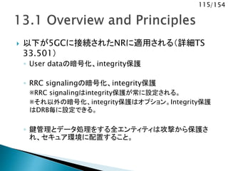 115/154
 以下が5GCに接続されたNRに適用される（詳細TS
33.501）
◦ User dataの暗号化、integrity保護
◦ RRC signalingの暗号化、integrity保護
※RRC signalingはintegrity保護が常に設定される。
※それ以外の暗号化、integrity保護はオプション。Integrity保護
はDRB毎に設定できる。
◦ 鍵管理とデータ処理をする全エンティティは攻撃から保護さ
れ、セキュア環境に配置すること。
 