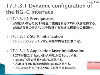 127/154
 17.1.3.1.1 Prerequisites
◦ gNBはAMFとのSCTP確立に使用されるIPアドレスを取得する。
◦ gNBが自身のIPアドレスを取得する方法は標準化の範囲外。
 17.1.3.1.2 SCTP initialization
◦ TS 36.300 22.3.1.2章と同様の内容を記載予定。
 17.1.3.1.3 Application layer initialization
◦ SCTPが確立するとgNB/AMFはNG Setupする。
 gNBはTA等の情報をAMFに送信する。
 AMFはPLMN ID等の情報をgNBに送信する。
 NG Setupが完了するとNG-Cが使用可能になる。
TS36.300相当の
 