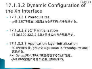 128/154
 17.1.3.2.1 Prerequisites
◦ gNBはSCTP確立に使用されるIPアドレスを取得する。
 17.1.3.2.2 SCTP initialization
◦ TS 36.300 22.3.2.2章と同様の内容を記載予定。
 17.1.3.2.3 Application layer initialization
◦ SCTPの確立後、gNBと対向gNBはXn-APでconfigurationを
交換する。
※Xn SetupがE-UTRA/NRを処理することに注意。
gNB IDの定義に考慮が必要。詳細はFFS。
 
