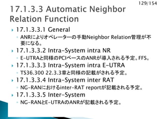129/154
 17.1.3.3.1 General
◦ ANRによりオペレーターの手動Neighbor Relation管理が不
要になる。
 17.1.3.3.2 Intra-System intra NR
◦ E-UTRAと同様のPCIベースのANRが導入される予定。FFS。
 17.1.3.3.3 Intra-System intra E-UTRA
◦ TS36.300 22.3.3章と同様の記載がされる予定。
 17.1.3.3.4 Intra-System inter RAT
◦ NG-RANにおけるinter-RAT reportが記載される予定。
 17.1.3.3.5 Inter-System
◦ NG-RANとE-UTRAのANRが記載される予定。
 