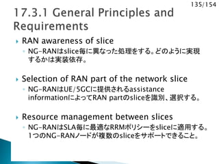 135/154
 RAN awareness of slice
◦ NG-RANはslice毎に異なった処理をする。どのように実現
するかは実装依存。
 Selection of RAN part of the network slice
◦ NG-RANはUE/5GCに提供されるassistance
informationによってRAN partのsliceを識別、選択する。
 Resource management between slices
◦ NG-RANはSLA毎に最適なRRMポリシーをsliceに適用する。
1つのNG-RANノードが複数のsliceをサポートできること。
 