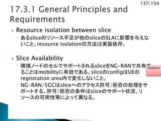 137/154
 Resource isolation between slice
◦ あるsliceのリソース不足が他のsliceのSLAに影響を与えな
いこと。resource isolationの方法は実装依存。
 Slice Availability
◦ 隣接ノードのセルでサポートされるsliceをNG-RANで共有す
ることはmobilityに有効である。sliceのconfigはUEの
registration area内で変化しないこと。
◦ NG-RAN/5GCはsliceへのアクセス許可/拒否の処理をサ
ポートする。許可/拒否の条件はsliceのサポート状況、リ
ソースの可用性等によって異なる。
Neighbor r
 