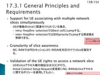 138/154
 Support for UE associating with multiple network
slices simultaneously
◦ UEが複数のsliceに関連付けられている場合、
 intra-freqのre-selectionではbest cellにcampする。
 inter-freqのre-selectionでは別のpriorityでcampする周波数を
制御できる。
 Granularity of slice awareness
◦ NG-RANではPDUセッションとS-NSSAIを対応付けてsliceを識別す
る。
 Validation of the UE rights to access a network slice
◦ UEのsliceアクセス権の検証はは5GCが行う。
◦ Initial Context Setup Request受信前にNG-RANはsliceアクセス
に関するポリシーを適用してもよい。
特定のsliceのサポー
ぶ？slice情報はSIBで
規制とかアクセス制御。
 