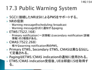 146/154
 5GCに接続したNRはSIによるPWSをサポートする。
 NRの役割
◦ Warning messageのscheduling/broadcast
◦ Warning messageをUEに通知するpaging
 ETWS（TS22.168）
◦ Primary notification（一次情報）とsecondary notification（詳細
情報）の2種類がある。
 CMAS（TS22.268）
◦ 様々なwarning notification用のPWS。
 Primary ETWS、Secondary ETWS、CMASは異なるSIとし
て定義される。
 PagingはETWS/CMAS indicationの通知に使用される。
 ETWS/CMAS indication受信後、UEは即座にSIを取得す
る。
 