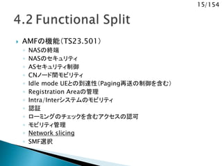 15/154
 AMFの機能（TS23.501）
◦ NASの終端
◦ NASのセキュリティ
◦ ASセキュリティ制御
◦ CNノード間モビリティ
◦ Idle mode UEとの到達性（Paging再送の制御を含む）
◦ Registration Areaの管理
◦ Intra/Interシステムのモビリティ
◦ 認証
◦ ローミングのチェックを含むアクセスの認可
◦ モビリティ管理
◦ Network slicing
◦ SMF選択
 