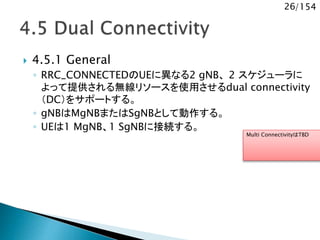26/154
 4.5.1 General
◦ RRC_CONNECTEDのUEに異なる2 gNB、 2 スケジューラに
よって提供される無線リソースを使用させるdual connectivity
（DC）をサポートする。
◦ gNBはMgNBまたはSgNBとして動作する。
◦ UEは1 MgNB、1 SgNBに接続する。
Multi ConnectivityはTBD
 