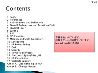 3/154
1 Scope
2 References
3 Abbreviations and Definitions
4 Overall Architecture and Functional Split
5 Physical Layer
6 Layer 2
7 RRC
8 NG Identities
9 Mobility and State Transitions
10 Scheduling
11 UE Power Saving
12 QoS
13 Security
14 Network Interfaces
15 Functional Split of the gNB
16 UE Capabilities
17 Verticals Support
Annex A: QoS Handling in RAN
Annex Z: Change history
章番号合わせています。
版数上がったら随時アップします。
Markdown版も作成中。
 