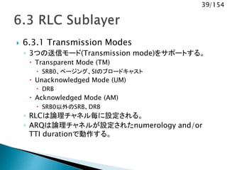 39/154
 6.3.1 Transmission Modes
◦ 3つの送信モード(Transmission mode)をサポートする。
 Transparent Mode (TM)
 SRB0、ページング、SIのブロードキャスト
 Unacknowledged Mode (UM)
 DRB
 Acknowledged Mode (AM)
 SRB0以外のSRB、DRB
◦ RLCは論理チャネル毎に設定される。
◦ ARQは論理チャネルが設定されたnumerology and/or
TTI durationで動作する。
 