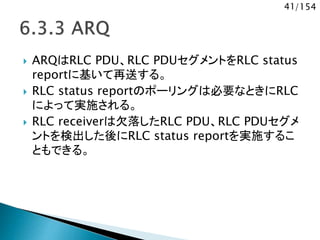 41/154
 ARQはRLC PDU、RLC PDUセグメントをRLC status
reportに基いて再送する。
 RLC status reportのポーリングは必要なときにRLC
によって実施される。
 RLC receiverは欠落したRLC PDU、RLC PDUセグメ
ントを検出した後にRLC status reportを実施するこ
ともできる。
 