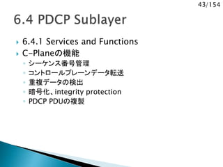 43/154
 6.4.1 Services and Functions
 C-Planeの機能
◦ シーケンス番号管理
◦ コントロールプレーンデータ転送
◦ 重複データの検出
◦ 暗号化、integrity protection
◦ PDCP PDUの複製
 