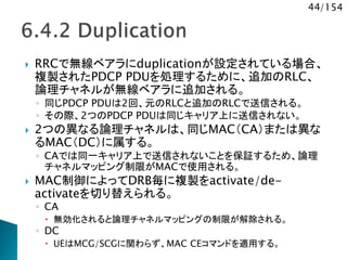 44/154
 RRCで無線ベアラにduplicationが設定されている場合、
複製されたPDCP PDUを処理するために、追加のRLC、
論理チャネルが無線ベアラに追加される。
◦ 同じPDCP PDUは2回、元のRLCと追加のRLCで送信される。
◦ その際、2つのPDCP PDUは同じキャリア上に送信されない。
 2つの異なる論理チャネルは、同じMAC（CA）または異な
るMAC（DC）に属する。
◦ CAでは同一キャリア上で送信されないことを保証するため、論理
チャネルマッピング制限がMACで使用される。
 MAC制御によってDRB毎に複製をactivate/de-
activateを切り替えられる。
◦ CA
 無効化されると論理チャネルマッピングの制限が解除される。
◦ DC
 UEはMCG/SCGに関わらず、MAC CEコマンドを適用する。
 