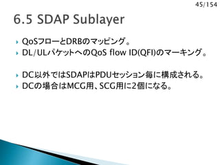 45/154
 QoSフローとDRBのマッピング。
 DL/ULパケットへのQoS flow ID(QFI)のマーキング。
 DC以外ではSDAPはPDUセッション毎に構成される。
 DCの場合はMCG用、SCG用に2個になる。
 