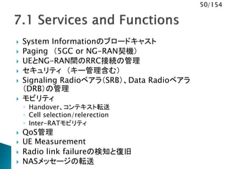 50/154
 System Informationのブロードキャスト
 Paging （5GC or NG-RAN契機）
 UEとNG-RAN間のRRC接続の管理
 セキュリティ （キー管理含む）
 Signaling Radioベアラ（SRB）、Data Radioベアラ
（DRB）の管理
 モビリティ
◦ Handover、コンテキスト転送
◦ Cell selection/relerection
◦ Inter-RATモビリティ
 QoS管理
 UE Measurement
 Radio link failureの検知と復旧
 NASメッセージの転送
 