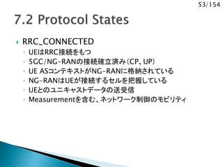 53/154
 RRC_CONNECTED
◦ UEはRRC接続をもつ
◦ 5GC/NG-RANの接続確立済み（CP、UP）
◦ UE ASコンテキストがNG-RANに格納されている
◦ NG-RANはUEが接続するセルを把握している
◦ UEとのユニキャストデータの送受信
◦ Measurementを含む、ネットワーク制御のモビリティ
 