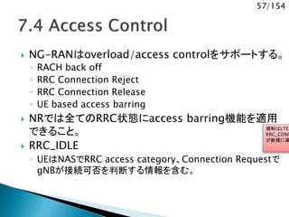 57/154
 NG-RANはoverload/access controlをサポートする。
◦ RACH back off
◦ RRC Connection Reject
◦ RRC Connection Release
◦ UE based access barring
 NRでは全てのRRC状態にaccess barring機能を適用
できること。
 RRC_IDLE
◦ UEはNASでRRC access category、Connection Requestで
gNBが接続可否を判断する情報を含む。
規制はLTEだ
RRC_CONN
が新規に導
 